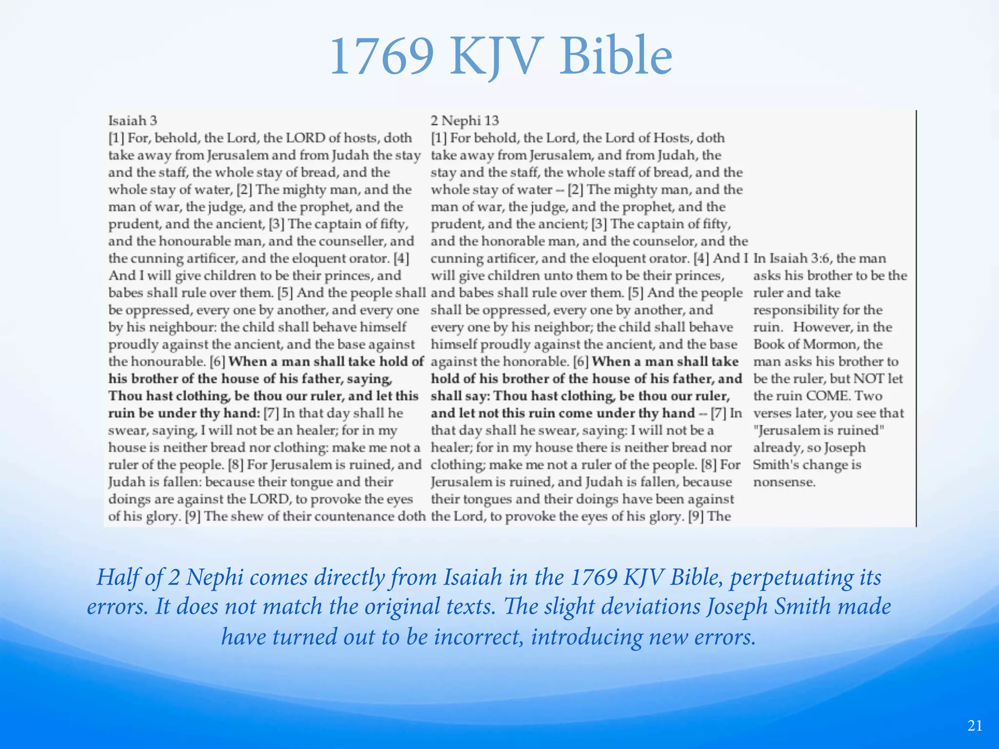 King James Bible
21
Half of 2 Nephi comes directly from Isaiah in the King James Translation of the Bible,
perpetuating its errors. It does not match the original texts. e slight deviations
Joseph Smith made have turned out to be incorrect, introducing new errors.
 