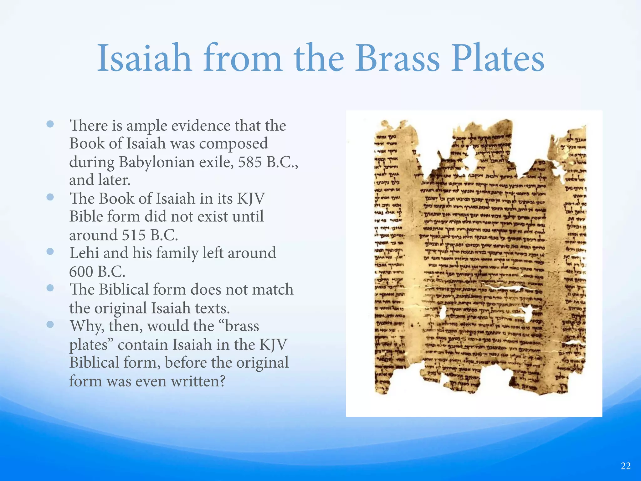 Isaiah from the Brass Plates
—  ere is ample evidence that the
Book of Isaiah was composed
during Babylonian exile, 585 B.C.,
and later.
—  e Book of Isaiah in its KJV
Bible form did not exist until
around 515 B.C.
—  Lehi and his family le around
600 B.C.
—  e Biblical form does not match
the original Isaiah texts.
—  Why, then, would the “brass
plates” contain Isaiah in the KJV
Biblical form, before the original
form was even written?
22
 
