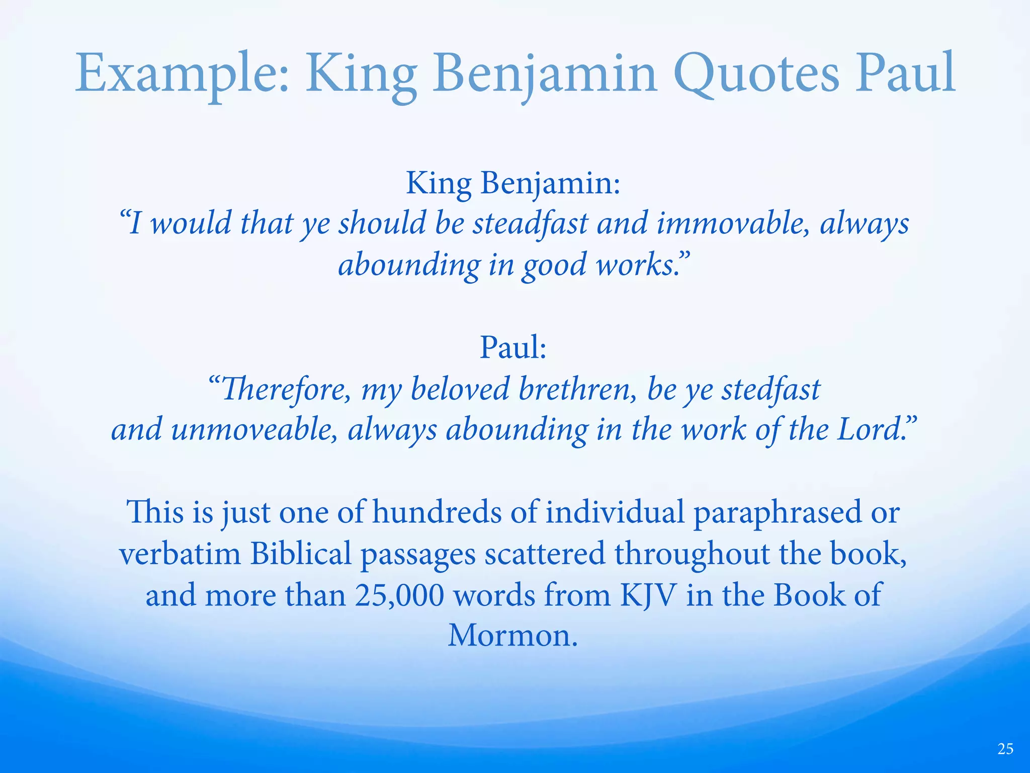 Example: King Benjamin Quotes Paul
25
King Benjamin:
“I would that ye should be steadfast and immovable, always
abounding in good works.”
Paul:
“erefore, my beloved brethren, be ye stedfast
and unmoveable, always abounding in the work of the Lord.”
is is just one of hundreds of individual paraphrased or
verbatim Biblical passages scattered throughout the book,
and more than 25,000 words from the King James Bible
Translation in the Book of Mormon.
 