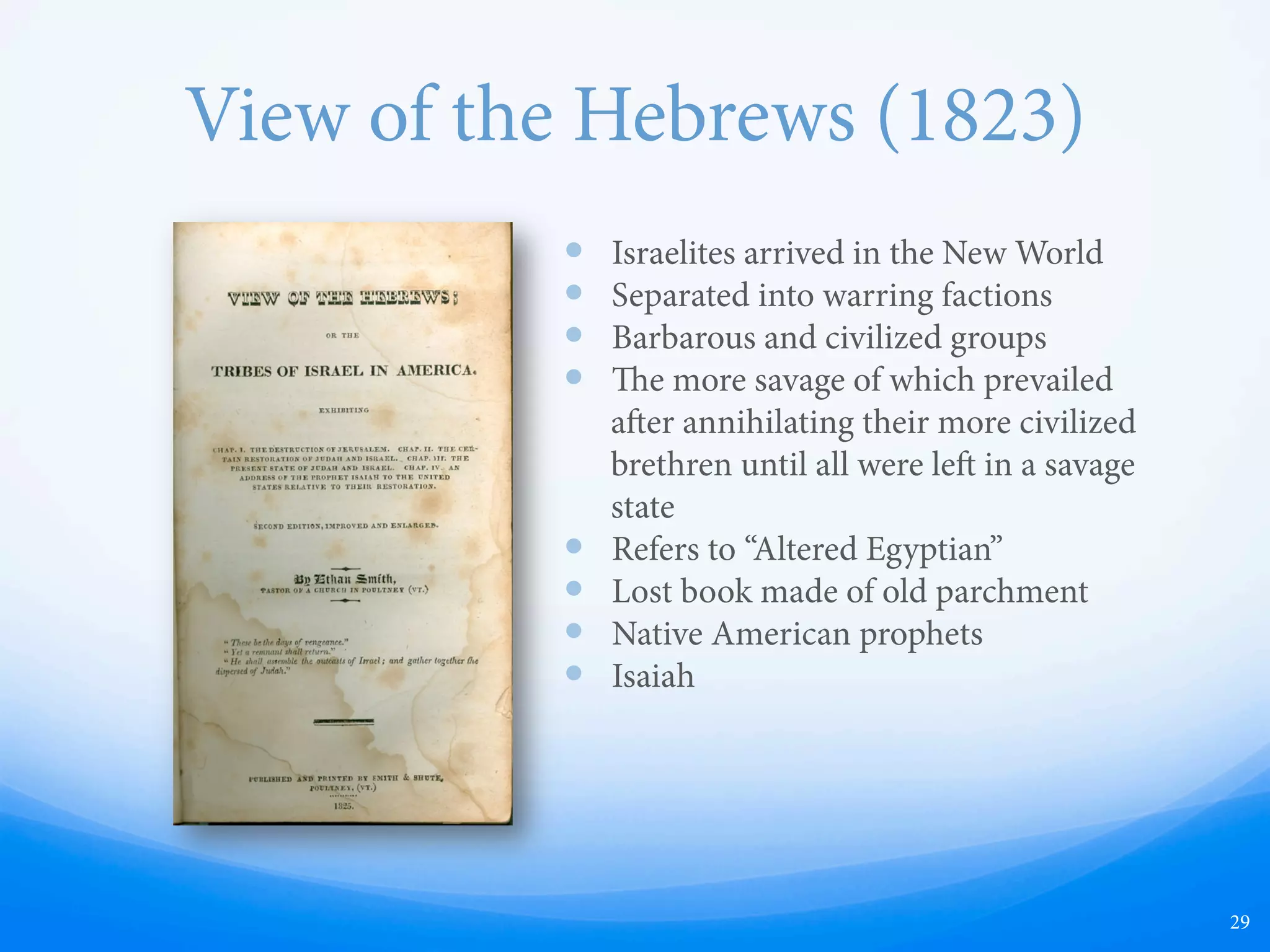 View of the Hebrews (1823)
—  Israelites arrived in the New World
—  Separated into warring factions
—  Barbarous and civilized groups
—  e more savage of which prevailed
aer annihilating their more civilized
brethren until all were le in a savage
state
—  Refers to “Altered Egyptian”
—  Lost book made of old parchment
—  Native American prophets
—  Isaiah
29
 