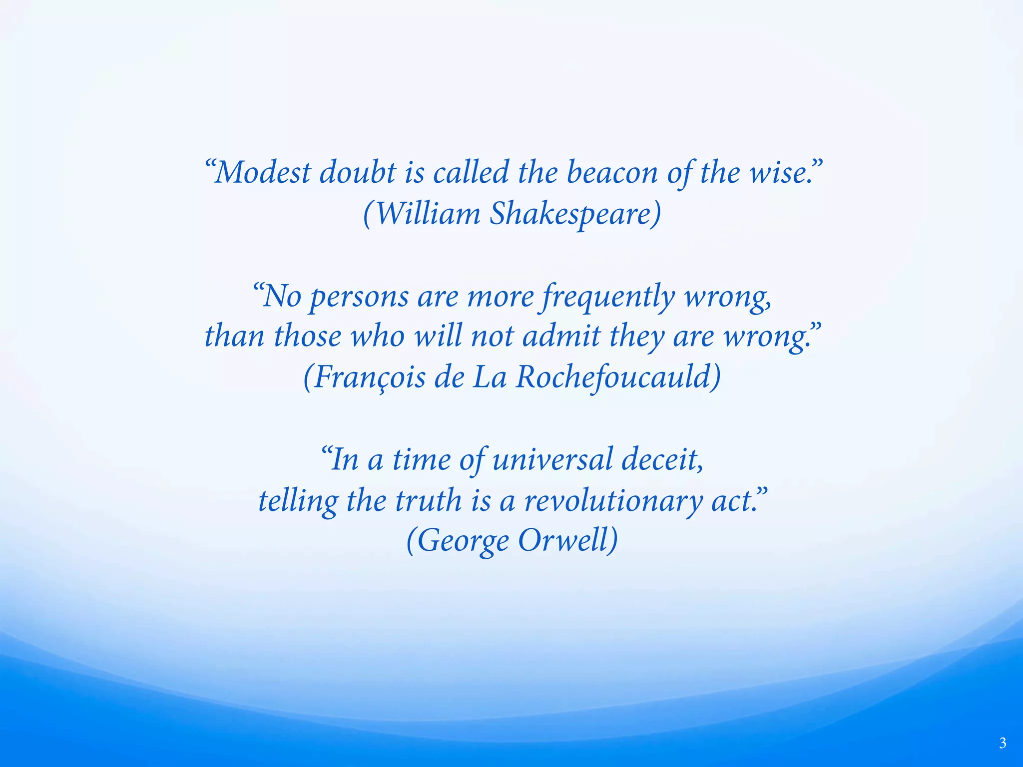 “Modest doubt is called the beacon of the wise.”
(William Shakespeare)
“No persons are more frequently wrong,
than those who will not admit they are wrong.”
(François de La Rochefoucauld)
“In a time of universal deceit,
telling the truth is a revolutionary act.” 
(George Orwell)
3
 