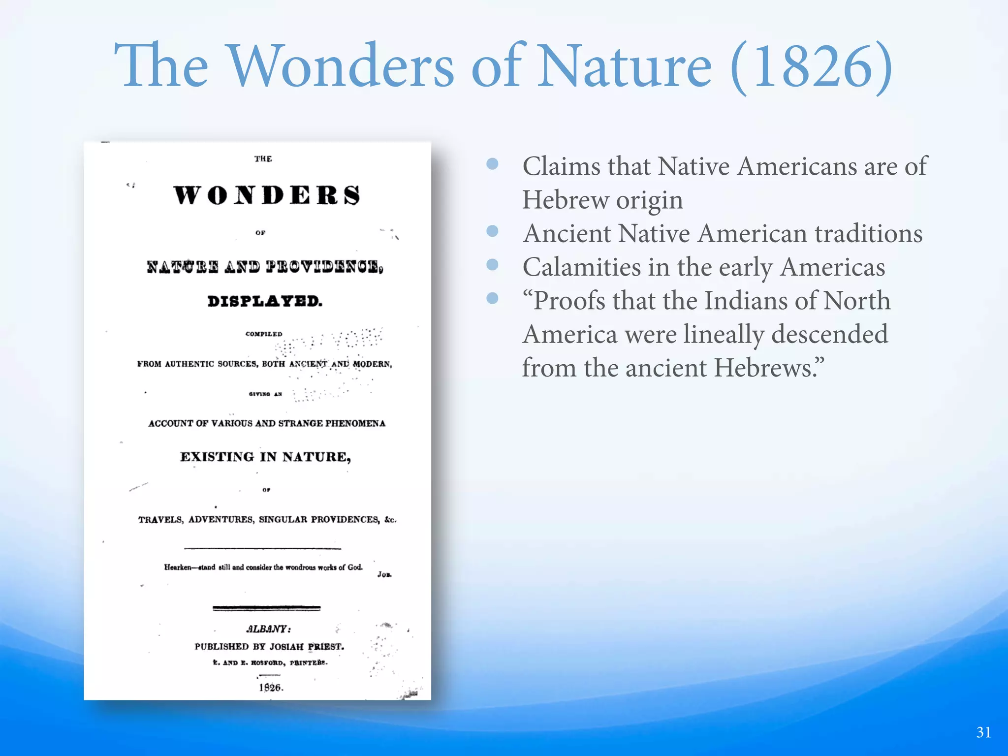 e Wonders of Nature (1826)
—  Claims that Native Americans are of
Hebrew origin
—  Ancient Native American traditions
—  Calamities in the early Americas
—  “Proofs that the Indians of North
America were lineally descended
from the ancient Hebrews.”
31
In the early 19th century, it was popular for
preachers to write books concerning the ancient
Native Americans, just as it is popular today for
people to write books concerning zombies and
vampires. Many of these books claimed that the
Native Americans believed in Christ and were of
Hebrew descent, which is now shown to be false by
DNA sequencing which clearly shows that Native
Americans are of Asiatic descent. ese early 19th
century books also speculated about many other
historically untrue elements that ended up
appearing in the Book of Mormon.
 