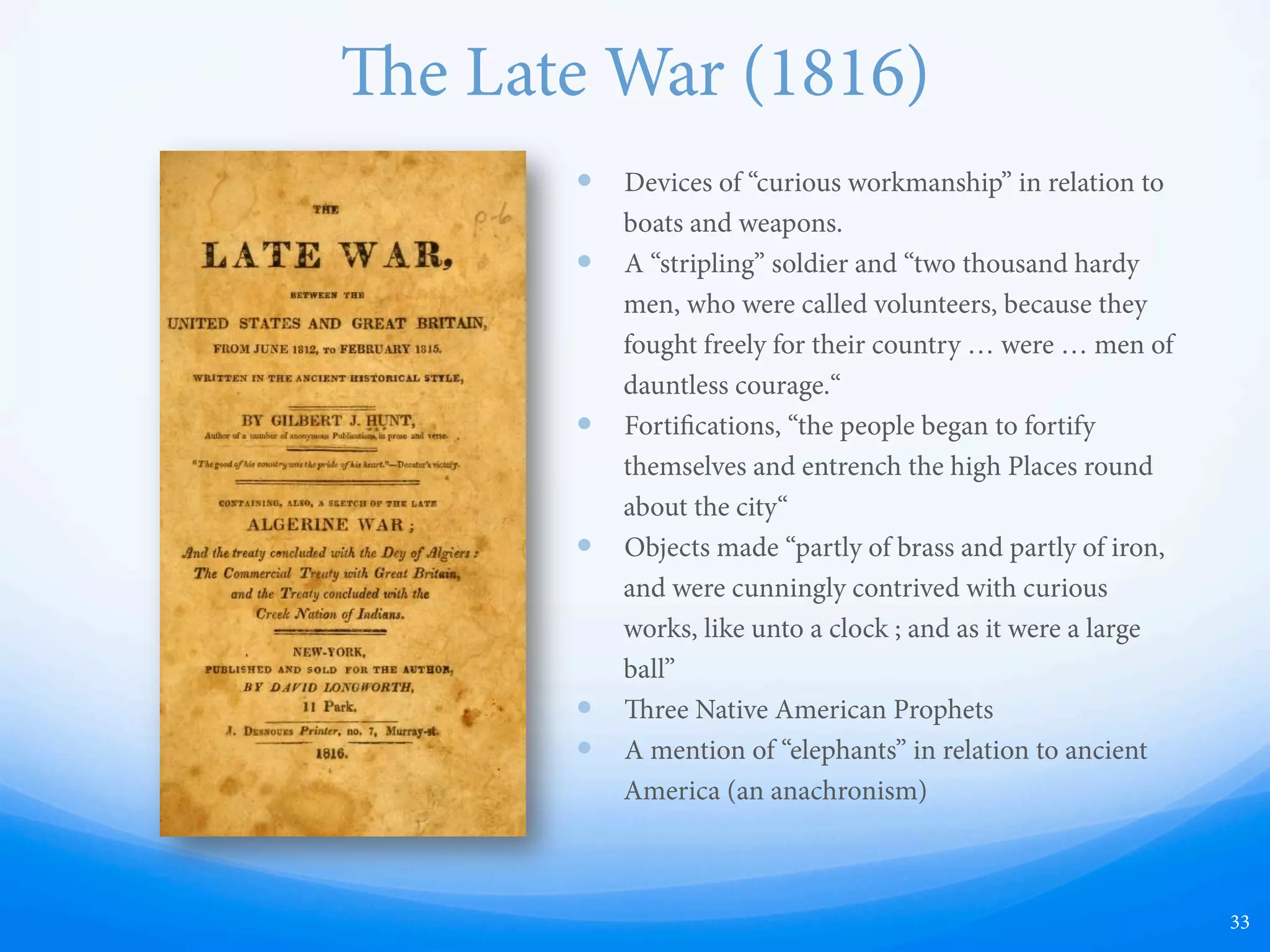 A View of the American Indians (1828)
—  Quotes Ethan Smith’s View of the Hebrews but adds
additional information
—  Claims that the tribes of Manasseh and Ephraim arrived
in America
—  Describes a “lost book of God”
—  Quotes Ezekiel 37, which has now been found to have
nothing to do with scrolls or books, but is instead
referring to the unification of nations
—  Quotes generously from Isaiah, and speaks of “promises
which have not yet been fulfilled, a restoration in the
latter days. ey are called Ephraim…”
—  Describes “a land where no man dwelt” (p. 180; compare
to Ether 2:5) where the people had stone crosses and
therefore would have believed in Christ
—  Discusses the Urim and ummim: ". . . their knowledge
of the blazing stones of the urim and thummim . . . ,” “a
transparent stone of supposed great power” (p. 49, 80-81;
cf. Ether 3:1-4, 6:2-3)
—  “… ey had once a holy book,” Worsley concludes,
“which while they kept, things went well with them; they
lost it, and in consequence of the loss fell under the
displeasure of the Great Spirit; but they believe they shall
one day regain it - they are looking for and expecting
some one to come and teach them the right way.” (p. 182)
33
 