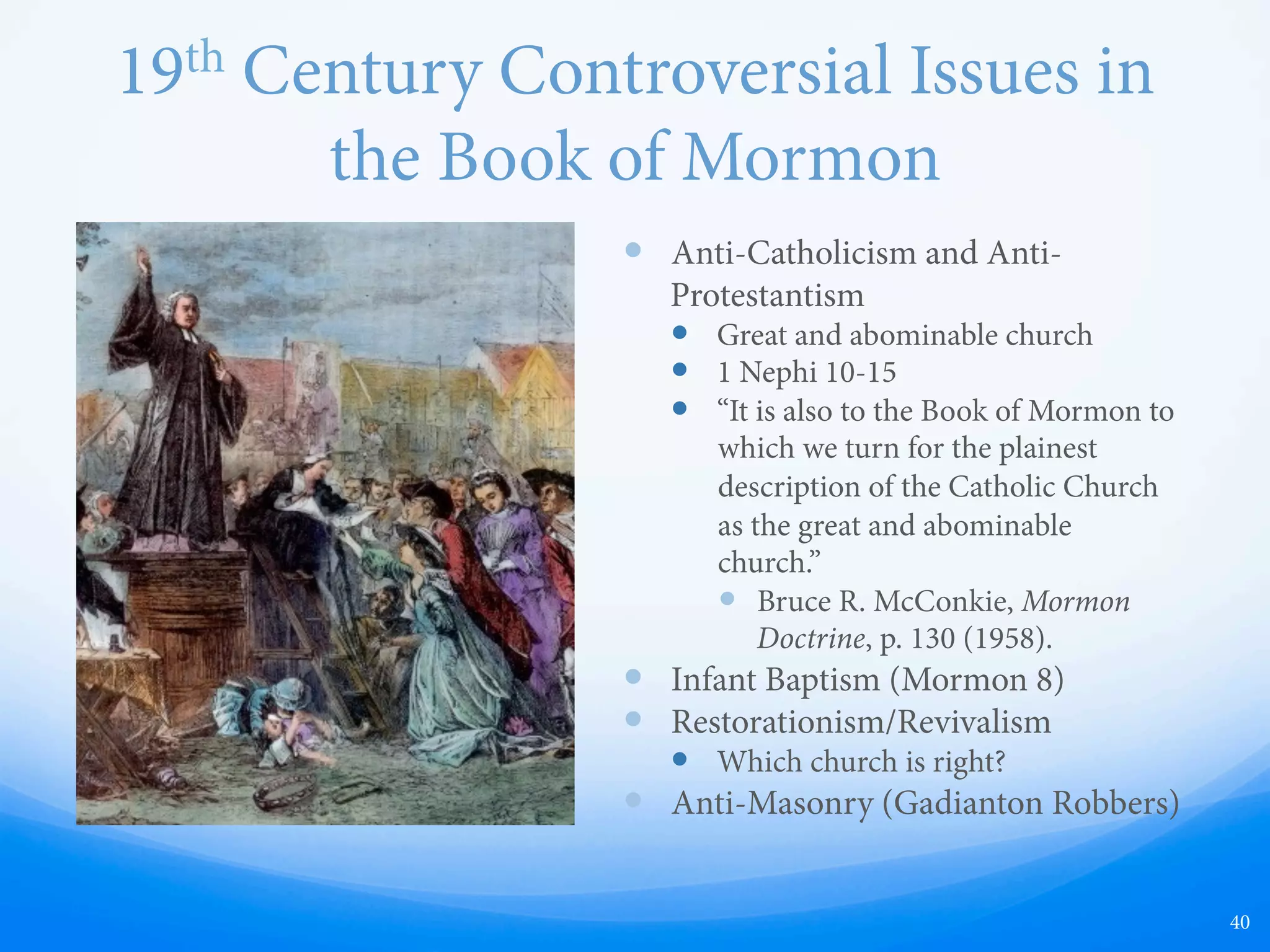 19th Century Notions in the
Book of Mormon
—  As for 19th century issues, the famous Ohio
preacher, Alexander Campbell described
the Book of Mormon as containing “every
error and almost every truth discussed in
New York for the last ten years.” He went on
to say that Joseph “decides all the great
controversies - infant baptism, ordination,
the trinity, regeneration, repentance,
justification, the fall of man, the atonement,
transubstantiation, fasting, penance, church
government, religious experience, the call to
the ministry, the general resurrection,
eternal punishment, who may baptize, and
even the question of free masonry,
republican government, and the rights of
man.”
—  Alexander Campbell, Delusions: An Analysis
of the Book of Mormon (Boston, 1832), p. 13.
40
 