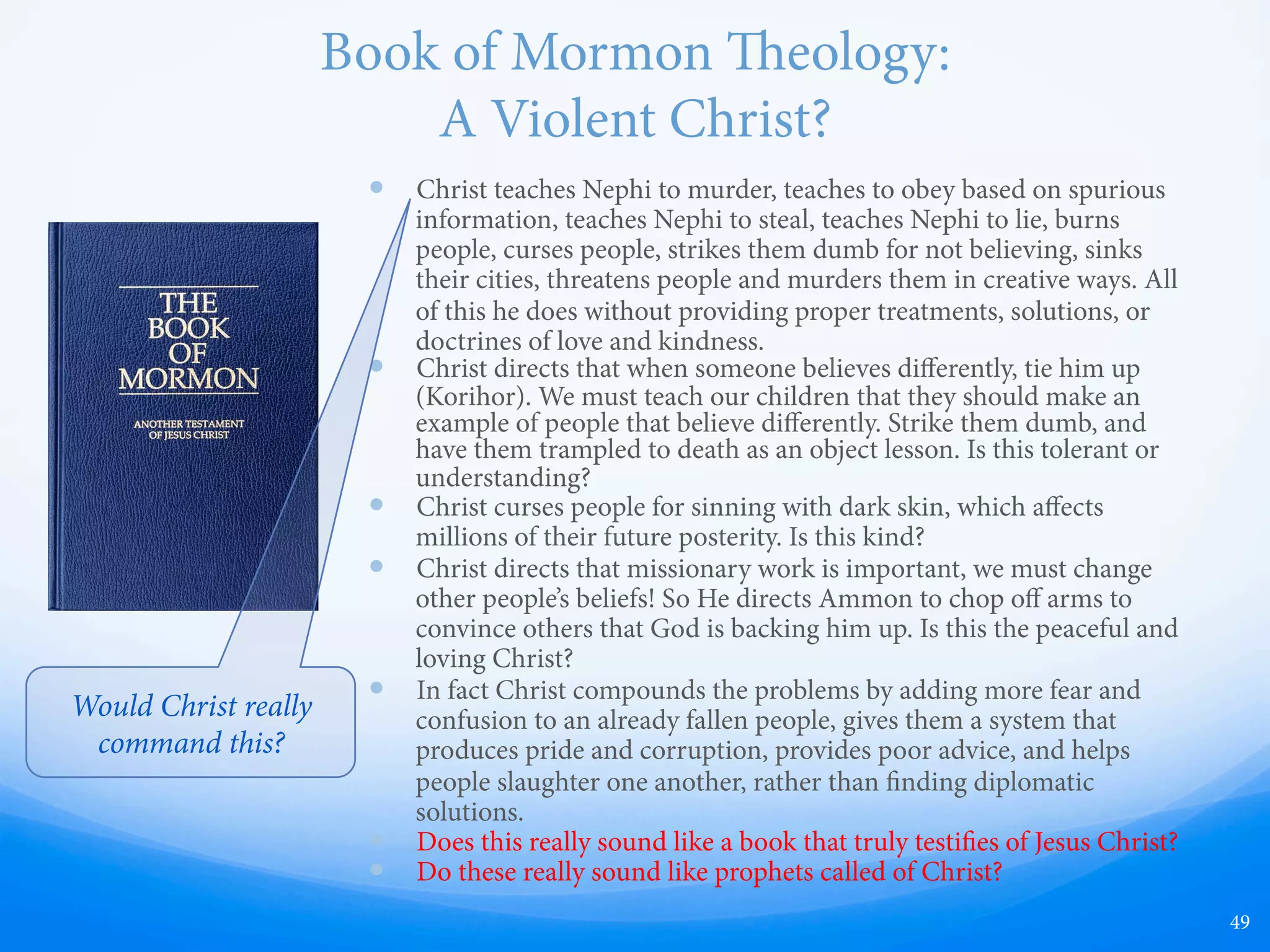 Book of Mormon Racism
—  “. . . wherefore, as they were white, and
exceeding fair and delightsome, that they
might not be enticing unto my people the
Lord God did cause a skin of blackness to
come upon them.” (2 Nephi 5:21)
—  “And the skins of the Lamanites were dark,
according to the mark which was set upon
their fathers, which was a curse upon them
because at their transgression.” (Alma 3:6)
—  “…for this people shall be scattered, and
shall become a dark, a filthy, and a
loathsome people, beyond the description
of that which ever hath been amongst
us.” (Mormon 5:15)
—  Many more…
49
Would Christ really
command this?
 