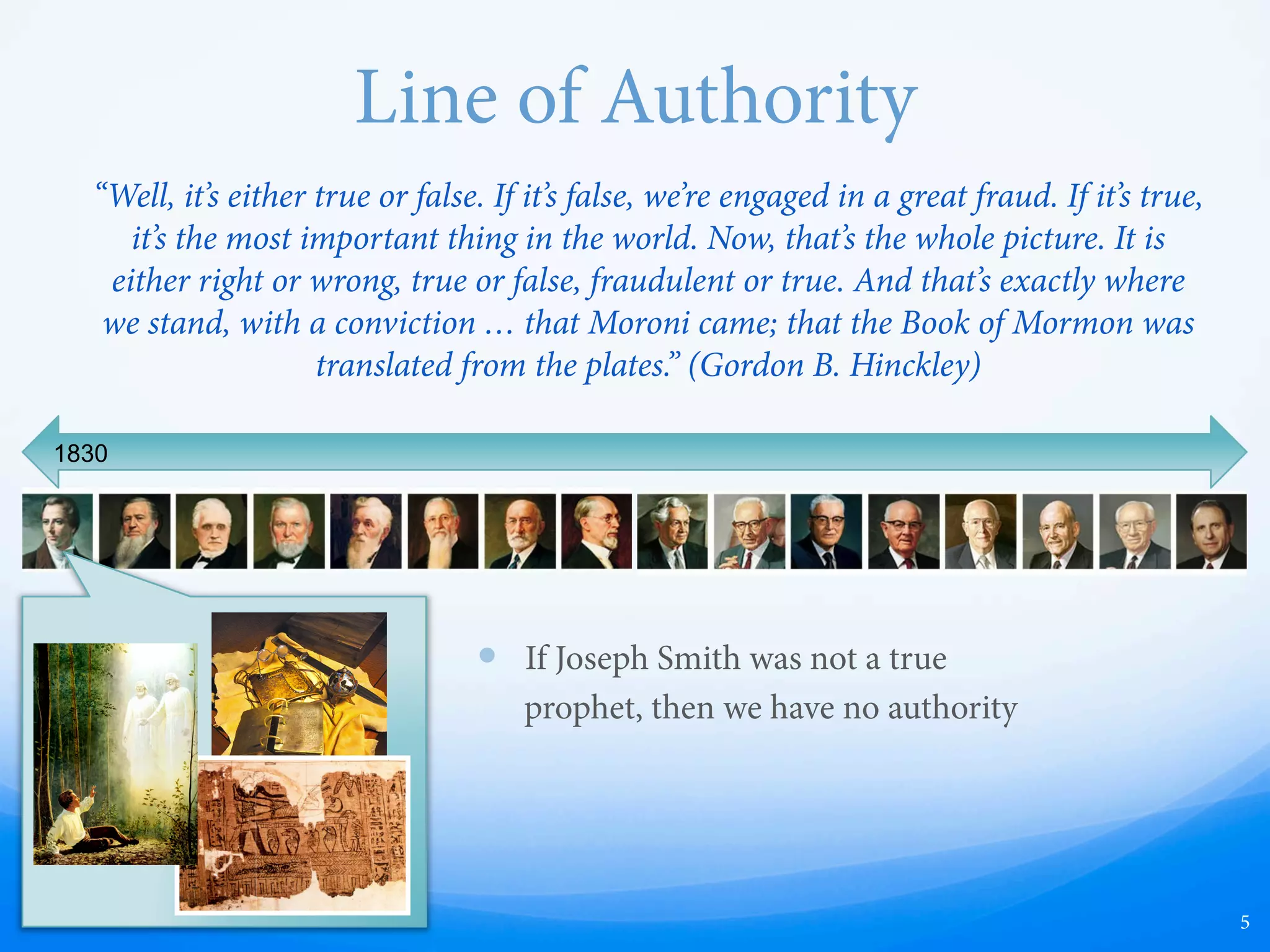 Line of Authority
5
1830
“Well, it’s either true or false. If it’s false, we’re engaged in a great fraud. If it’s true,
it’s the most important thing in the world. Now, that’s the whole picture. It is
either right or wrong, true or false, fraudulent or true. And that’s exactly where
we stand, with a conviction … that Moroni came; that the Book of Mormon was
translated from the plates.” (Gordon B. Hinckley)
—  If Joseph Smith was not a true
prophet, then we have no authority
 
