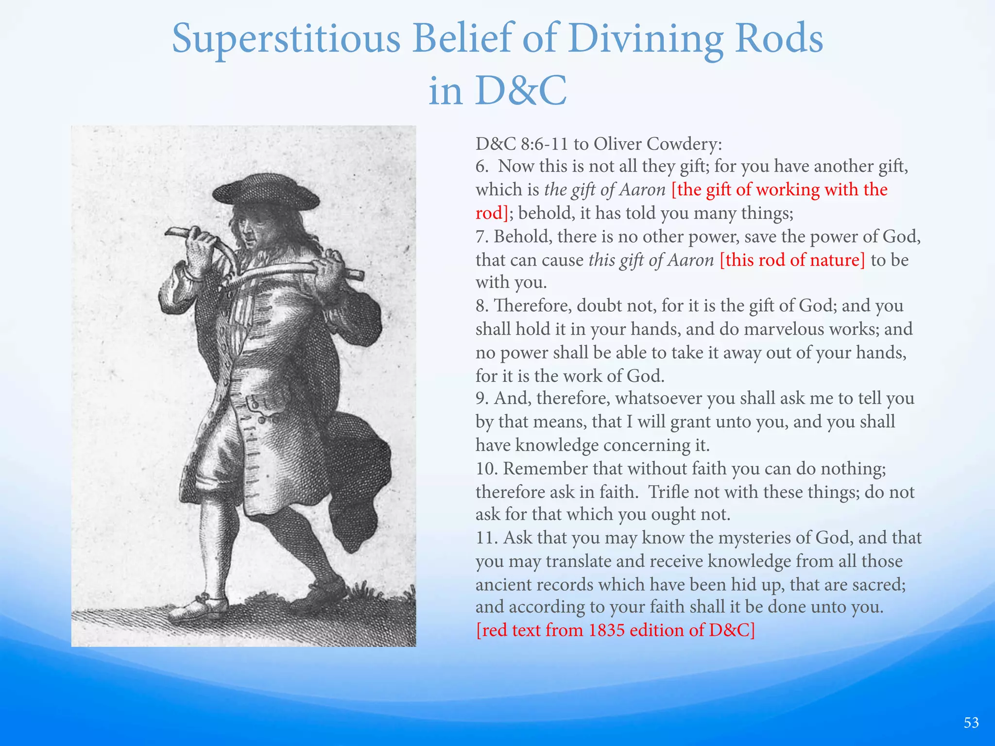 Treasure Hunting —  From about 14 years old, Smith regularly practiced
scrying, a form of divination in which a “seer” looked
into a seer stone to receive supernatural knowledge.
—  Early 1800s common to speculate regarding scrying
and the Biblical “Urim & ummim”
—  Smith claimed that “he could discern things invisible to
the natural eye.”
—  Used stones to see “hidden treasures” and “guardian
spirits.”
—  However, “No record that they ever found anything.”
—  Taken to court for fraudulence. "…was about the
country in the character of a glass-looker: pretending,
by means of a certain stone, or glass, which he put in a
hat, to be able to discover lost goods, hidden treasures,
mines of gold and silver, &c.... At length the public,...
had him arrested as a disorderly person, tried and
condemned before a court of Justice.”
—  Evangelical Magazine and Gospel Advocate, April 9, 1831, p. 120.
—  “Joseph wept and acknowledged he could not see in a
stone now, nor never could; and that his former
pretensions in that respect, were all false. He then
promised to give up his old habits of digging for money
and looking into stones.”
—  Joseph used the same stone he used to charge people
for treasure hunting to translate the Book of Mormon.
53
 