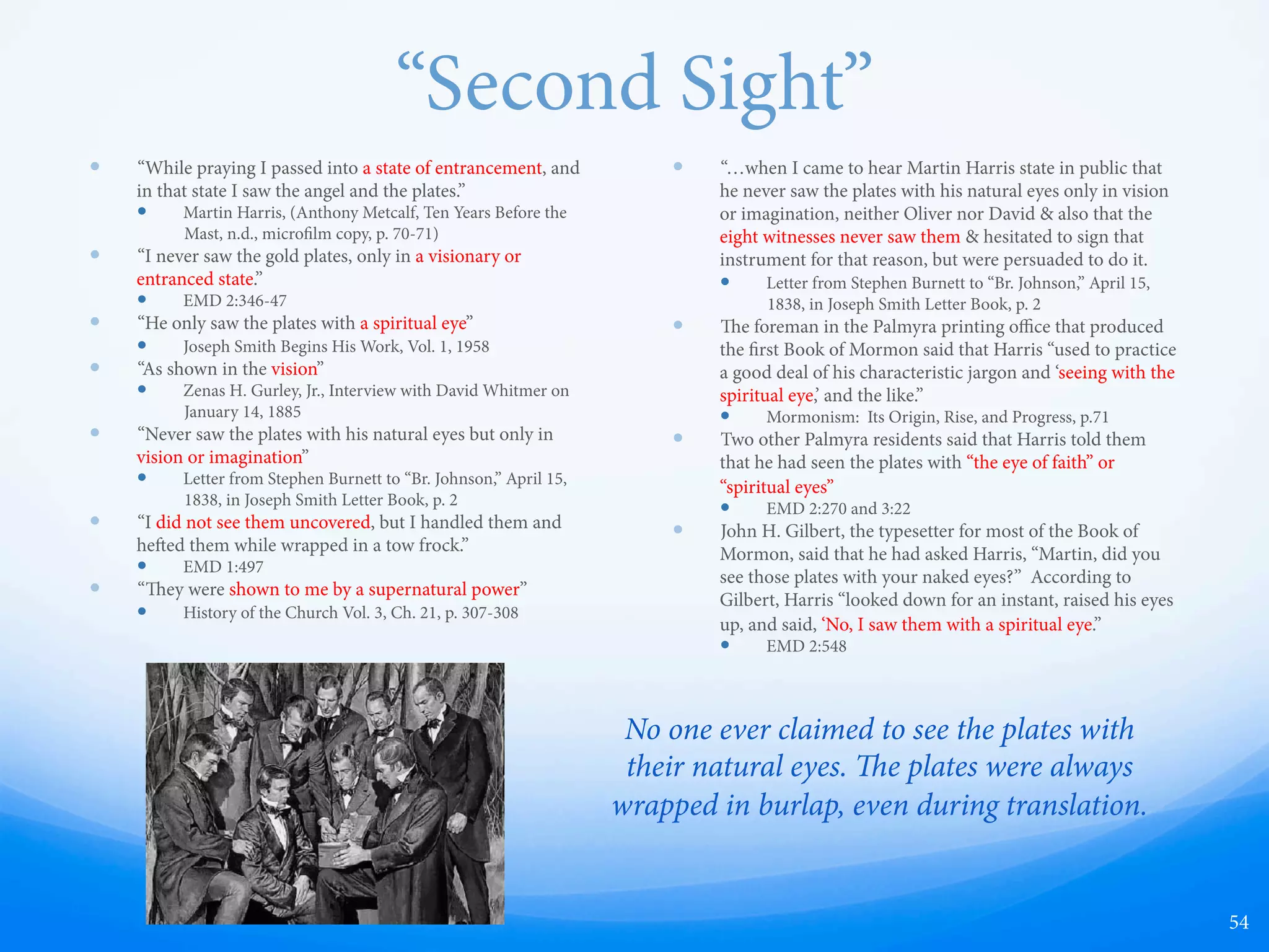 Superstitious Belief of Divining Rods
in D&C
D&C 8:6-11 to Oliver Cowdery:
6.  Now this is not all they gi; for you have another gi,
which is the gi of Aaron [the gi of working with the
rod]; behold, it has told you many things;
7. Behold, there is no other power, save the power of God,
that can cause this gi of Aaron [this rod of nature] to be
with you.
8. erefore, doubt not, for it is the gi of God; and you
shall hold it in your hands, and do marvelous works; and
no power shall be able to take it away out of your hands,
for it is the work of God.
9. And, therefore, whatsoever you shall ask me to tell you
by that means, that I will grant unto you, and you shall
have knowledge concerning it.
10. Remember that without faith you can do nothing;
therefore ask in faith.  Trifle not with these things; do not
ask for that which you ought not.
11. Ask that you may know the mysteries of God, and that
you may translate and receive knowledge from all those
ancient records which have been hid up, that are sacred;
and according to your faith shall it be done unto you.
[red text from 1835 edition of D&C]
54
 