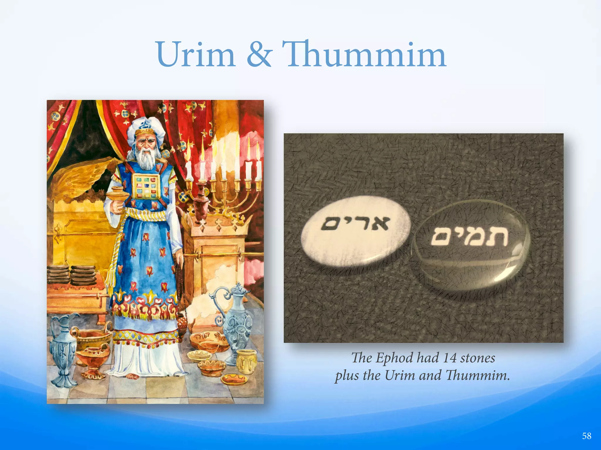 Urim & ummim
19TH CENTURY SPECULATION
—  Meaning = “lights and
perfections”
—  Divination tools
—  Widely speculated in early 19th
century
—  Joseph Smith
—  Seer stones
—  Spectacles
—  All-seeing eye (Masonic)
ACTUAL BIBLICAL USAGE
—  Meaning = “cursed or faultless” or “guilty or
innocent”
—  Similar to flipping a coin, rolling dice, or using
a Magic 8 ball
—  Used to make yes/no decisions
—  1 Samuel 14:41 —an attempt to identify a
sinner via divination, by repeatedly splitting
the people into two groups and identifying
which group contains the sinner.
—  Saul and Jonathan being separated from the
rest of the people, and lots being cast between
them; that Urim would indicate Saul and
Jonathan, while ummim would indicate the
people.
—  Urim and ummim were the names of the
objects being cast.
58
 
