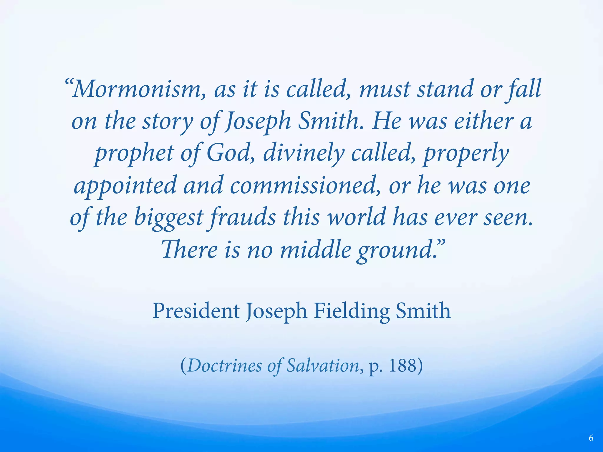 “Mormonism, as it is called, must stand or fall
on the story of Joseph Smith. He was either a
prophet of God, divinely called, properly
appointed and commissioned, or he was one
of the biggest frauds this world has ever seen.
ere is no middle ground.”
President Joseph Fielding Smith
(Doctrines of Salvation, p. 188)
6
 
