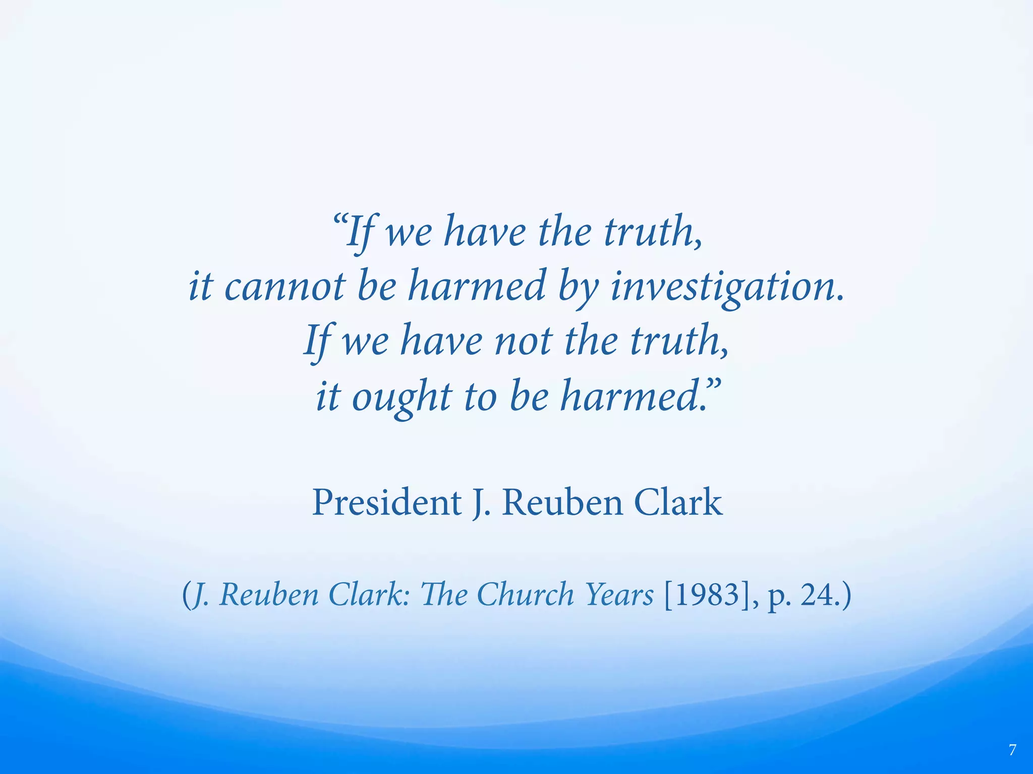 “If we have the truth,
it cannot be harmed by investigation.
If we have not the truth,
it ought to be harmed.”
President J. Reuben Clark
(J. Reuben Clark: e Church Years [1983], p. 24.)
7
 