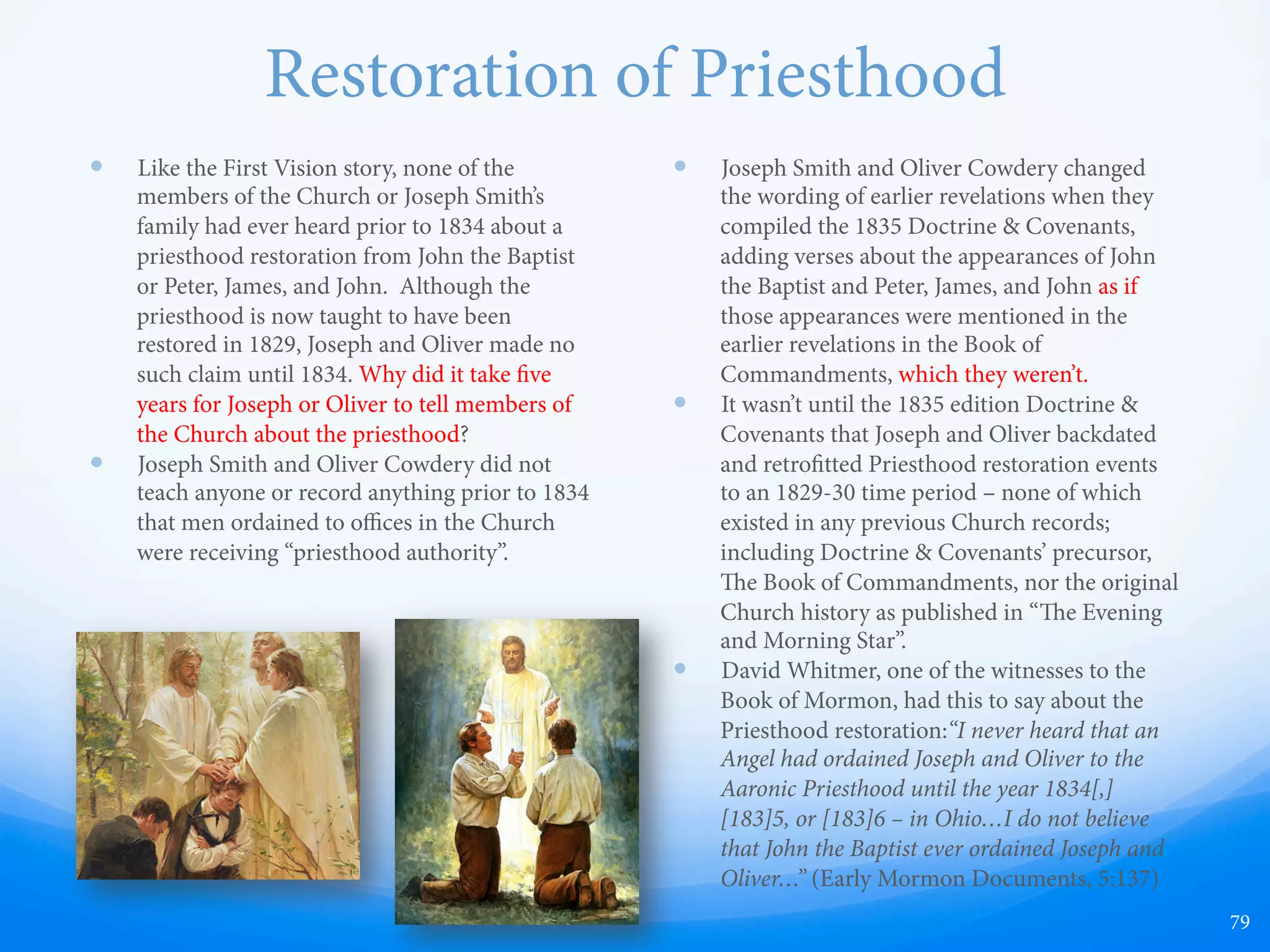 Nephi or Moroni?
Part of the Ever-Changing Stories of Joseph Smith
—  “When I first looked upon him I was afraid, but the fear
soon le me. He called me by name, and said unto me
that he was a messenger sent from the presence of God
to me, and that his name was Nephi. at God has a
work for me to do... He said there was a book deposited
written upon gold plates, giving an account of the
former inhabitants of this continent, and the source
from whence they sprang.”
—  Testimony of the Prophet Joseph Smith, e Book of
Mormon.
—  Printed in 1851 Pearl of Great Price
—  Millennial Star, vol. 3, page 71: "...message of the angel
Nephi ... opened a new dispensation to man.”
—  In 1853, Joseph's mother, Lucy Mack Smith, also said the
angel's name was Nephi (Biographical Sketches, p. 79).
—  in 1888 J. C. Whitmer made this statement: "I have heard
my grandmother (Mary M. Whitmer) say on several
occasions that she was shown the plates of the Book of
Mormon by an holy angel, whom she always called
Brother Nephi". [It should be noted that a majority of
the Book of Mormon is alleged to have been translated
in the Whitmer home).
79
 