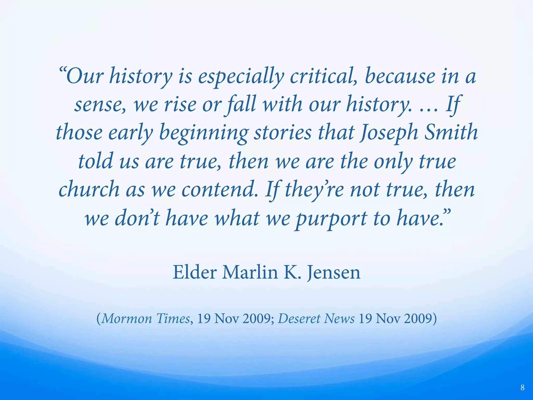 “Our history is especially critical, because in a
sense, we rise or fall with our history. … If
those early beginning stories that Joseph Smith
told us are true, then we are the only true
church as we contend. If they’re not true, then
we don’t have what we purport to have.”
Elder Marlin K. Jensen
(Mormon Times, 19 Nov 2009; Deseret News 19 Nov 2009)
8
 
