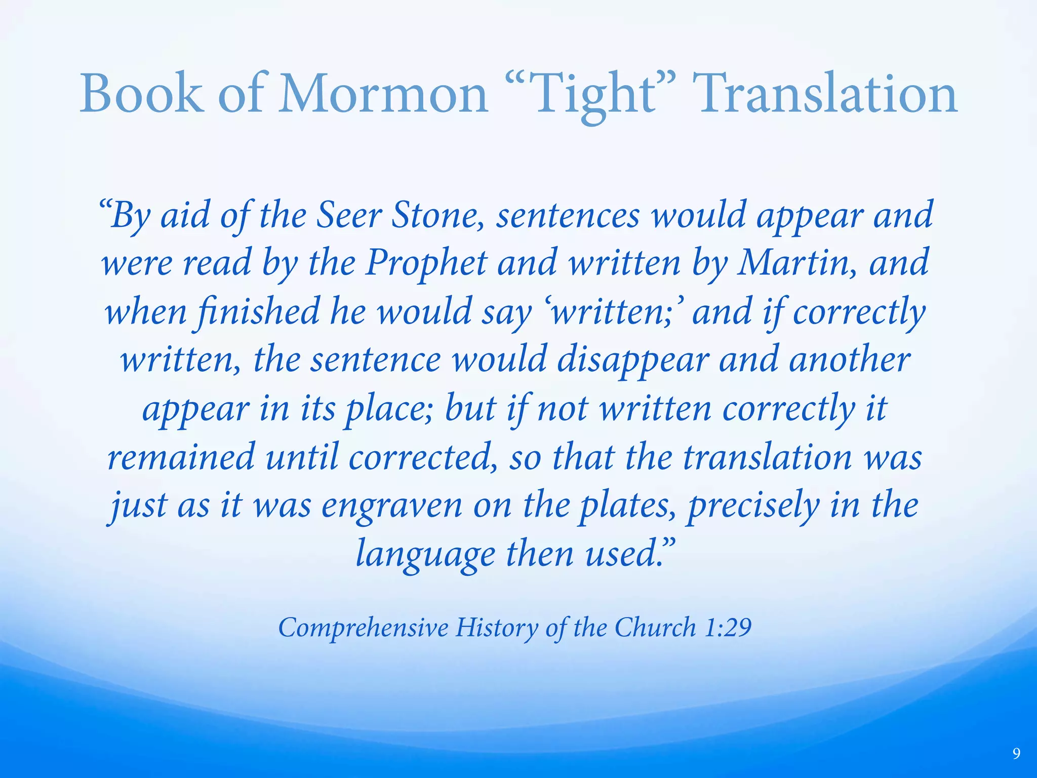 Book of Mormon “Tight” Translation
“By aid of the Seer Stone, sentences would appear and
were read by the Prophet and written by Martin, and
when finished he would say ‘written;’ and if correctly
written, the sentence would disappear and another
appear in its place; but if not written correctly it
remained until corrected, so that the translation was
just as it was engraven on the plates, precisely in the
language then used.”
Comprehensive History of the Church 1:129
9
 