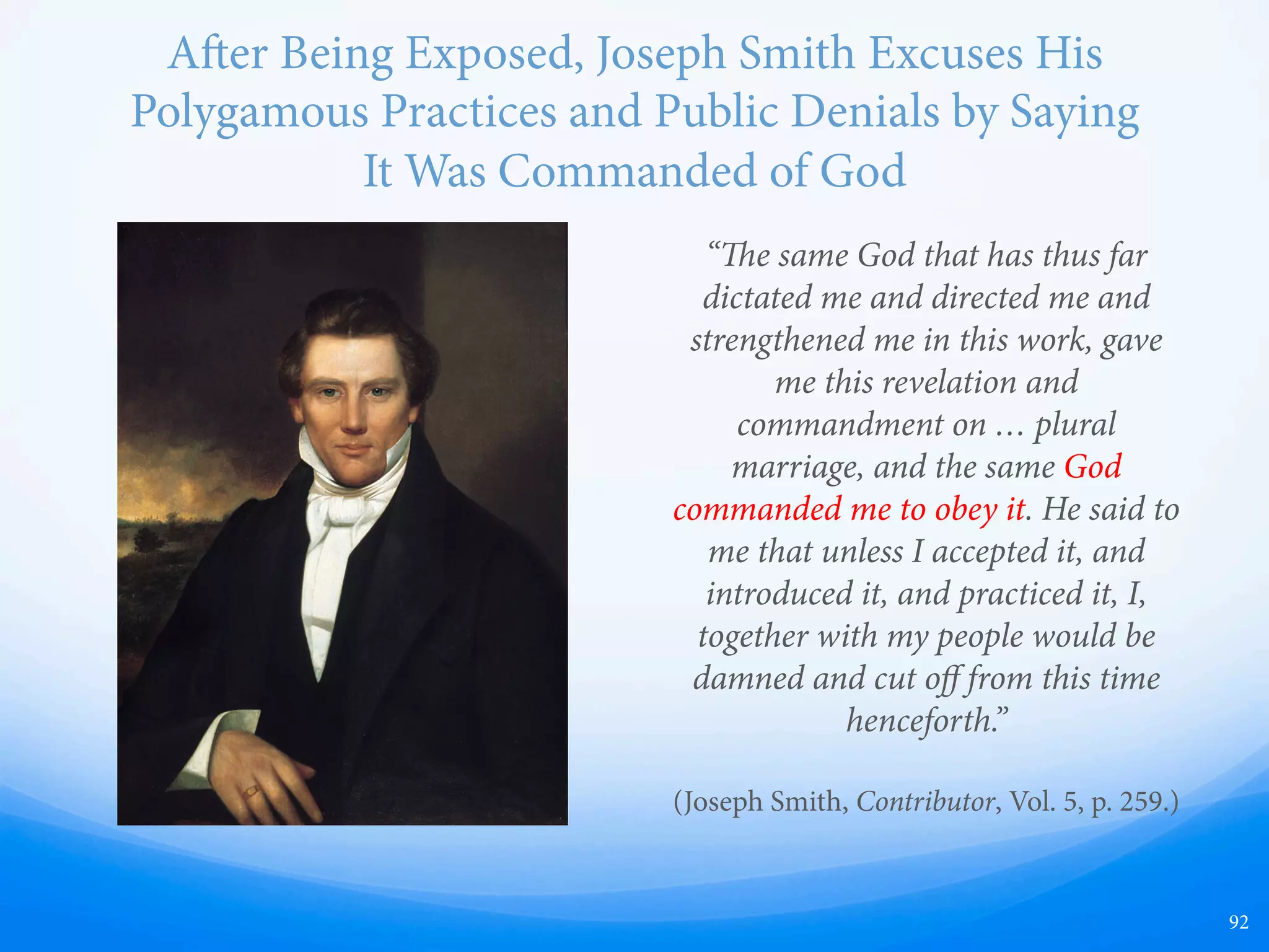 Statements Made by Joseph Smith While Already
Secretly Practicing Polygamy
“Tuesday, 8 [1838].--I spent the day with Elder Rigdon
in visiting Elder Cahoon at the place he had selected
for his residence, and in attending to some of our
private, personal aﬀairs; also in the aernoon I
answered the questions which were frequently asked
me, while on my last journey but one from Kirtland to
Missouri, as printed in the Elders’ Journal, vol. I,
Number II, pages 28 and 29, as follows: [skipping over
questions 1 to 6] Seventh—“Do the Mormons believe
in having more wives than one?” “No, not at the same
time. But they believe that if their companion dies, they
have a right to marry again.” (History of the Church, vol.
3, p. 28)
“Inasmuch as this church of Christ has been
reproached with the crime of fornication, and
polygamy: we declare that we believe, that one man
should have one wife; and one woman, but one
husband, except in the case of death, when either is at
liberty to marry again.” (D&C [1835 Edition] 101:4)
“But if she will not abide this commandment she shall
be destroyed, saith the Lord; for I am the Lord thy God,
and will destroy her if she abide not in my law.” (D&C
132:54)
“As we have lately been credibly informed, that an Elder
of the Church of Jesus Christ, of Latter-day Saints, by
the name of Hiram Brown, has been preaching
polygamy, and other false and corrupt doctrines, in the
county of Lapeer, state of Michigan. is is to notify
him and the Church in general, that he has been cut oﬀ
from the church, for his iniquity; and he is further
notified to appear at the Special Conference, on the 6th
of April next, to make answer to these charges.
JOSEPH SMITH,
HYRUM SMITH,
Presidents of said Church.” (Times and Seasons, vol. 5,
p. 423)
“[William Law] has gone to Carthage and swore that I
had told him that I was guilty of adultery. … Why, a
man dares not speak or wink, for fear of being accused
of this. …What a thing it is for a man to be accused of
committing adultery, and having seven wives, when I
can only find one.” (History of the Church, vol.
6:410-411)
92
 