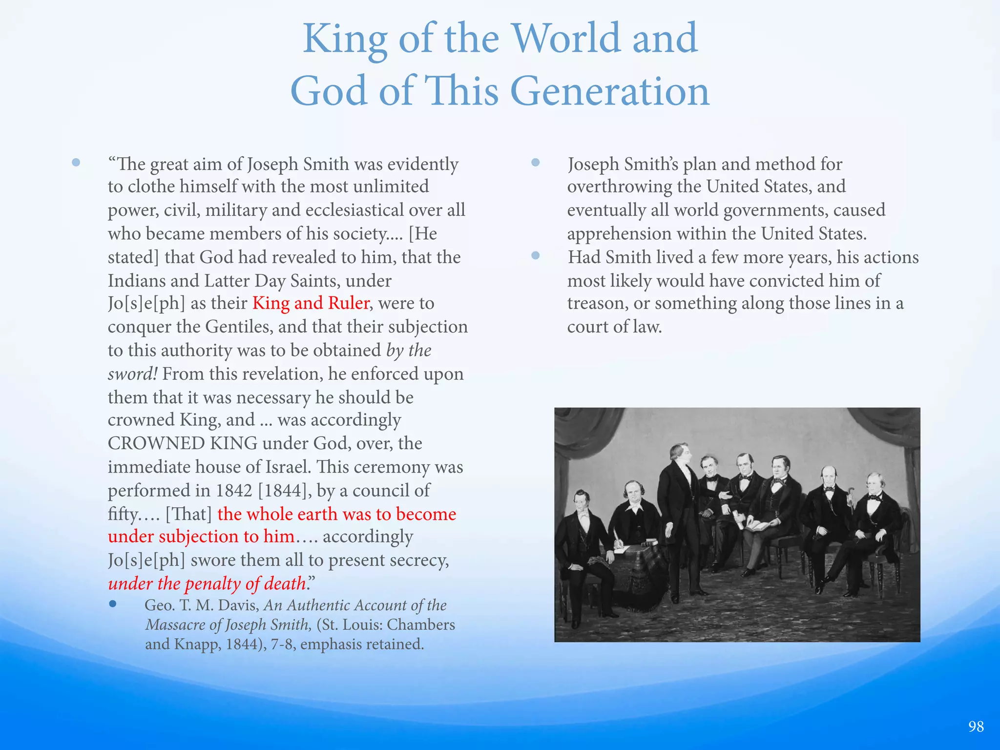 Why William & Jane Law Le
—  William Law was a member of the First
Presidency
1. Joseph wanted those who opposed him killed.
—  On June 27, 1844, the day Joseph Smith was
killed, William Law recorded in his diary: "He
[Smith] was unscrupulous; no man's life was safe
if he was disposed to hate him. He set the laws of
God and men at defiance.” Law is referring here to
both the attempted murder to himself and others.
For example, the Laws believed that Joseph Smith
played a vital role in the attempted assassination
of Lilburn W. Boggs.
—  On May 6, 1842, a gunman shot the ex-governor
of Missouri, Lilburn W. Boggs, through a window
at his residence in Independence, Missouri. Two
bullets penetrated his head and a third lodged in
his body; miraculously, he lived. Almost
immediately, suspicion fell upon Joseph Smith
being involved. e governor of Illinois, omas
Carlin, wrote Joseph Smith a letter saying that it
was common knowledge that he, "had
prophesized that Boggs should die a violent
death.”
—  John C. Bennett, an assistant to the first
presidency of the church at the time, also wrote:
“In 1841, Jo[s]e[ph] predicted or prophesied in a
public congregation in Nauvoo, that Lilburn W.
Boggs, ex-Governor of Missouri, should die by
violent hands within one year.” George M. Hinkle,
in a June letter to Smith added, “Denying your
having prophesied the violent death of Boggs
wont do, too many people have heard you[,]
myself among the rest.”
2. Joseph was practicing plural marriage in secret.
—  Joseph had already married more than 20 women
in secret when Emma found out and was
heartbroken. Joseph told her that she could
choose an additional husband, and she chose
William Law, but he refused. us he received the
following “revelation”:
—  “at she stay herself and partake not of that
which I commanded you to oﬀer unto her; for I
did it, saith the Lord, to prove you all, as I did
Abraham .... Let my handmaid, Emma Smith,
receive all those that have been given unto my
servant Joseph .... I command mine handmaid,
Emma Smith, to abide and cleave unto my servant
Joseph, and to none else. But if she will not abide
this commandment, she shall be destroyed, saith
the Lord; for I am the Lord thy God, and will
destroy her.” (D&C 132:51-52,54)
3. Joseph was having himself crowned king.
—  April 11, 1844, meeting that Joseph Smith was not
only anointed a king over the earth but that he
was, "A god to this generation." Brigham Young
also taught that Smith is our "Prophet Seer
Revelator & God.” Young delineated some of
Smith's responsibilities as a god, and declared that
if you “ever pass into the heavenly courts, it will
be by the consent of the Prophet Joseph. If you
ever pass through the gates into the Holy City, you
will do so upon his certificate that you are worthy
to pass.”
98
Would Christ really
command this?
 