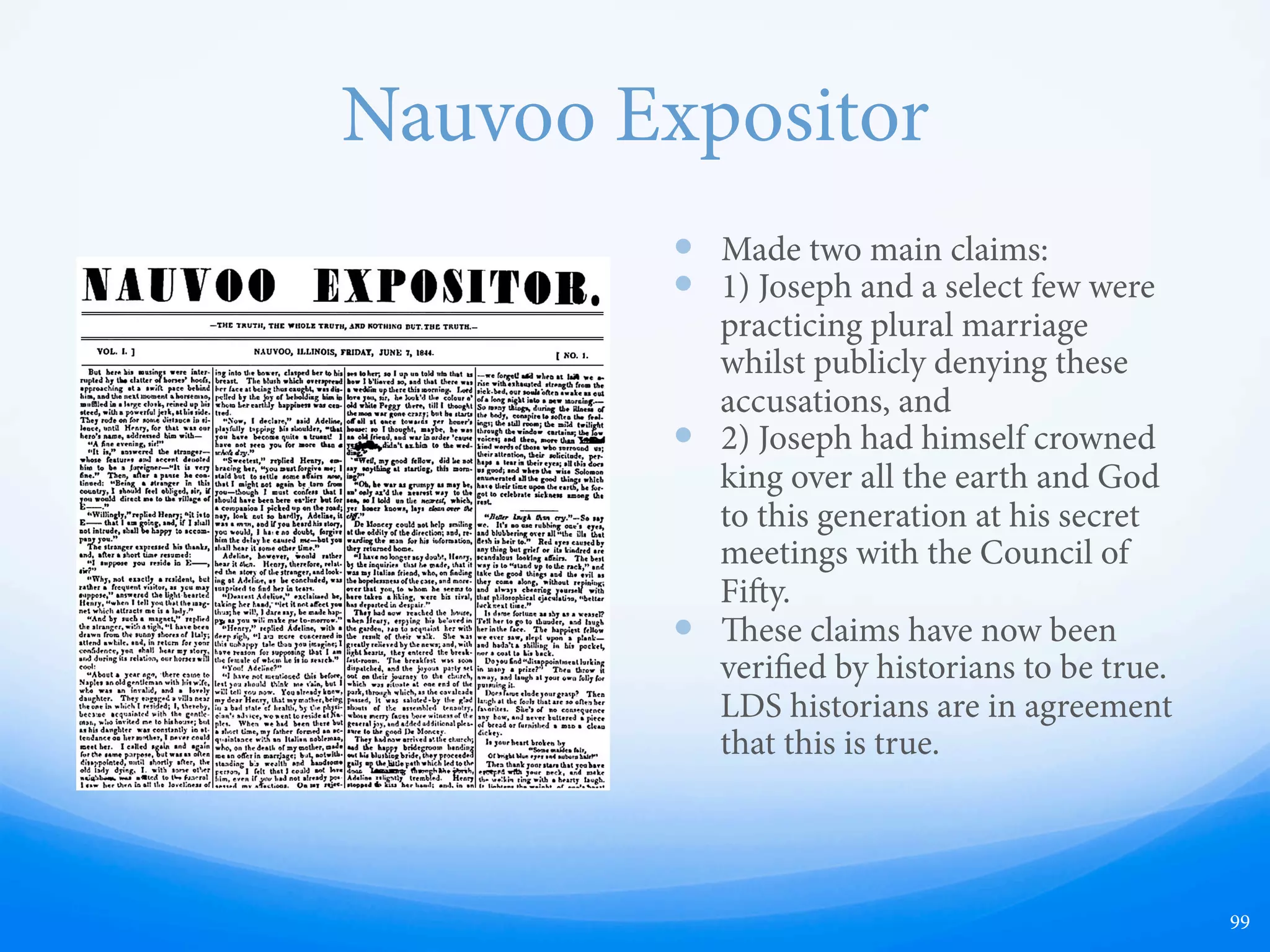 King of the World and
God of is Generation
—  “e great aim of Joseph Smith was evidently
to clothe himself with the most unlimited
power, civil, military and ecclesiastical over all
who became members of his society.... [He
stated] that God had revealed to him, that the
Indians and Latter Day Saints, under
Jo[s]e[ph] as their King and Ruler, were to
conquer the Gentiles, and that their subjection
to this authority was to be obtained by the
sword! From this revelation, he enforced upon
them that it was necessary he should be
crowned King, and ... was accordingly
CROWNED KING under God, over, the
immediate house of Israel. is ceremony was
performed in 1842 [1844], by a council of
fiy…. [at] the whole earth was to become
under subjection to him…. accordingly
Jo[s]e[ph] swore them all to present secrecy,
under the penalty of death.”
—  Geo. T. M. Davis, An Authentic Account of the
Massacre of Joseph Smith, (St. Louis: Chambers
and Knapp, 1844), 7-8, emphasis retained.
—  Joseph Smith’s plan and method for
overthrowing the United States, and
eventually all world governments, caused
apprehension within the United States.
—  Had Smith lived a few more years, his actions
most likely would have convicted him of
treason, or something along those lines in a
court of law.
99
 