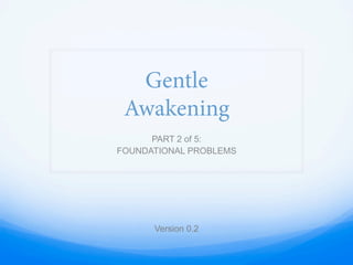 Gentle
Awakening
PART 2 of 5:
FOUNDATIONAL PROBLEMS
Version 0.2
 