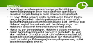 persiapan
• Seperti juga persalinan pada umumnya, gentle birth juga
memerlukan persiapan sejak masa kehamilan agar metode
persalinan dengan tenang ini dapat terlaksana dengan tepat.
• Dr. Gowri Motha, seorang dokter spesialis obgin ternama Inggris
penganjur gentle birth meminta pasien-pasiennya untuk secara
bersinambung melakukan latihan pernapasan, pijat –termasuk pijat
di daerah vaginal dan perineal–, rutin berolahraga ringan dan
melakukan pengaturan konsumsi makanan yang benar.
• Mental ibu pun perlu persiapan. Malah bisa dibilang mental ibu
adalah bagian terpenting untuk suksesnya gentle birth. Ibu yang
akan melahirkan diharapkan untuk rutin melakukan meditasi, tak
pernah henti mencanangkan pikiran positif dan afirmasi-afirmasi
positif pada dirinya. Ketenangan jiwa nampaknya memang mutlak
dalam metode gentle birth ini.
 