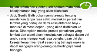 • tujuan utama dari Gentle Birth semata-mata demi
kesejahteraan bayi yang akan dilahirkan
• Jadi, Gentle Birth bukan semata-mata tentang
melahirkan tanpa rasa sakit, melainkan persalinan
lembut yang bertujuan demi kesejahteraan bayi -
manusia di masa depan - yang akan dilahirkan ke
dunia. Diharapkan melalui proses persalinan yang
lembut dan alami akan menciptakan bahagia dalam diri
anak, yang memperkuat rasa penghargaan diri dan
kesejahteraannya. Saat seseorang bahagia maka ia
dapat mengajak orang-orang disekelilingnya turut
bahagia.
 