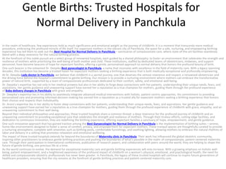 Gentle Births: Trusted Hospitals for
Normal Delivery in Panchkula
In the realm of healthcare, few experiences hold as much significance and emotional weight as the journey of childbirth. It is a moment that transcends mere medical
procedure, embracing the profound miracle of life itself. For expectant mothers in the vibrant city of Panchkula, the quest for a safe, nurturing, and empowering birthing
experience has led them to seek out the Best Hospital for Normal Delivery in Panchkula – sanctuaries of compassionate care, where state-of-the-art facilities seamlessly
blend with a deep reverence for the natural birthing process.
At the forefront of this noble pursuit are a select group of renowned hospitals, each guided by a shared philosophy: to foster an environment that celebrates the strength and
resilience of mothers while prioritizing the well-being of both mother and child. These institutions, staffed by dedicated teams of obstetricians, midwives, and support
personnel, have become beacons of hope for expectant families, offering a gentle, personalized approach to normal delivery that honors the profound beauty of birth.
One such beacon is the esteemed Dr. Deepika Best gynecologist in Panchkula, a name that resonates with excellence in the field of maternity care. With a legacy spanning
decades, this institution has become a trusted haven for expectant mothers seeking a birthing experience that is both medically exceptional and profoundly empowering.
At Dr. Deepika Lady doctor in Panchkula, we believe that childbirth is a sacred journey, one that deserves the utmost reverence and respect, a renowned obstetrician and
the driving force behind the hospital’s commitment to gentle birthing. Our mission is to provide a nurturing environment where mothers can embrace the transformative
power of natural birth, supported by a team of compassionate professionals dedicated to their comfort, safety, and emotional well-being.
Dr. Deepika’s expertise lies not only in her medical prowess but also in her ability to forge deep connections with her patients, understanding their unique needs, fears, and
aspirations. Her gentle guidance and unwavering support have earned her a reputation as a true champion for mothers, guiding them through the profound experience
of Baby delivery charges in Panchkula with grace and empathy.
Dr. Deepika’s expertise lies in his ability to seamlessly integrate advanced medical interventions with holistic, patient-centric approaches. His commitment to providing
personalized care and promoting informed decision-making has earned him a reputation as a trusted ally for expectant mothers seeking a birthing experience that honors
their choices and respects their individuality.
Dr. Arora’s expertise lies in her ability to foster deep connections with her patients, understanding their unique needs, fears, and aspirations. Her gentle guidance and
unwavering support have earned her a reputation as a true champion for mothers, guiding them through the profound experience of childbirth with grace, empathy, and an
unwavering commitment to their well-being.
Beyond their individual philosophies and approaches, these trusted hospitals share a common thread: a deep reverence for the profound journey of childbirth and an
unwavering commitment to providing exceptional care that celebrates the strength and resilience of mothers. Through their tireless efforts, cutting-edge facilities, and
dedication to continuous innovation, they are redefining the birthing experience, offering expectant families a sanctuary of hope, empowerment, and gentle guidance.
One such innovative approach that has gained traction among the Best Gynaecologist for Normal Delivery in Panchkula is the implementation of birthing suites – serene,
home-like environments designed to foster a sense of comfort, privacy, and empowerment for expectant mothers. These tranquil spaces are thoughtfully curated to provide
a nurturing atmosphere, complete with amenities such as birthing pools, comfortable furnishings, and soothing lighting, allowing mothers to embrace the natural rhythms of
labor and delivery in a setting that promotes relaxation and emotional wellbeing.
The impact of these trusted hospitals extends far beyond the boundaries of Maternity clinic in Panchkula. Their work has influenced the global obstetric community,
inspiring other practitioners to embrace gentle birthing practices and pushing the boundaries of what’s possible in the realm of compassionate, patient-centered maternity
care. Through their participation in international conferences, publication of research papers, and collaboration with peers around the world, they are helping to shape the
future of gentle birthing, one precious life at a time.
As the world continues to evolve, the demand for exceptional maternity care and gentle birthing experiences will only increase. With a growing emphasis on holistic well-
being, patient empowerment, and a heightened awareness of the profound impact of childbirth on a woman’s physical, emotional, and psychological health, the need for
skilled and compassionate obstetric professionals has never been greater. In Panchkula, the legacy of these trusted hospitals will continue to inspire future generations of
healthcare providers, ensuring that the city remains at the forefront of gentle birthing practices and patient-centered maternity care.
 