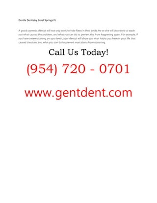 Gentle Dentistry Coral Springs FL
A good cosmetic dentist will not only work to hide flaws in their smile. He or she will also work to teach
you what caused the problem, and what you can do to prevent this from happening again. For example, if
you have severe staining on your teeth, your dentist will show you what habits you have in your life that
caused the stain, and what you can do to prevent most stains from occurring.
Call Us Today!
(954) 720 - 0701
www.gentdent.com
 