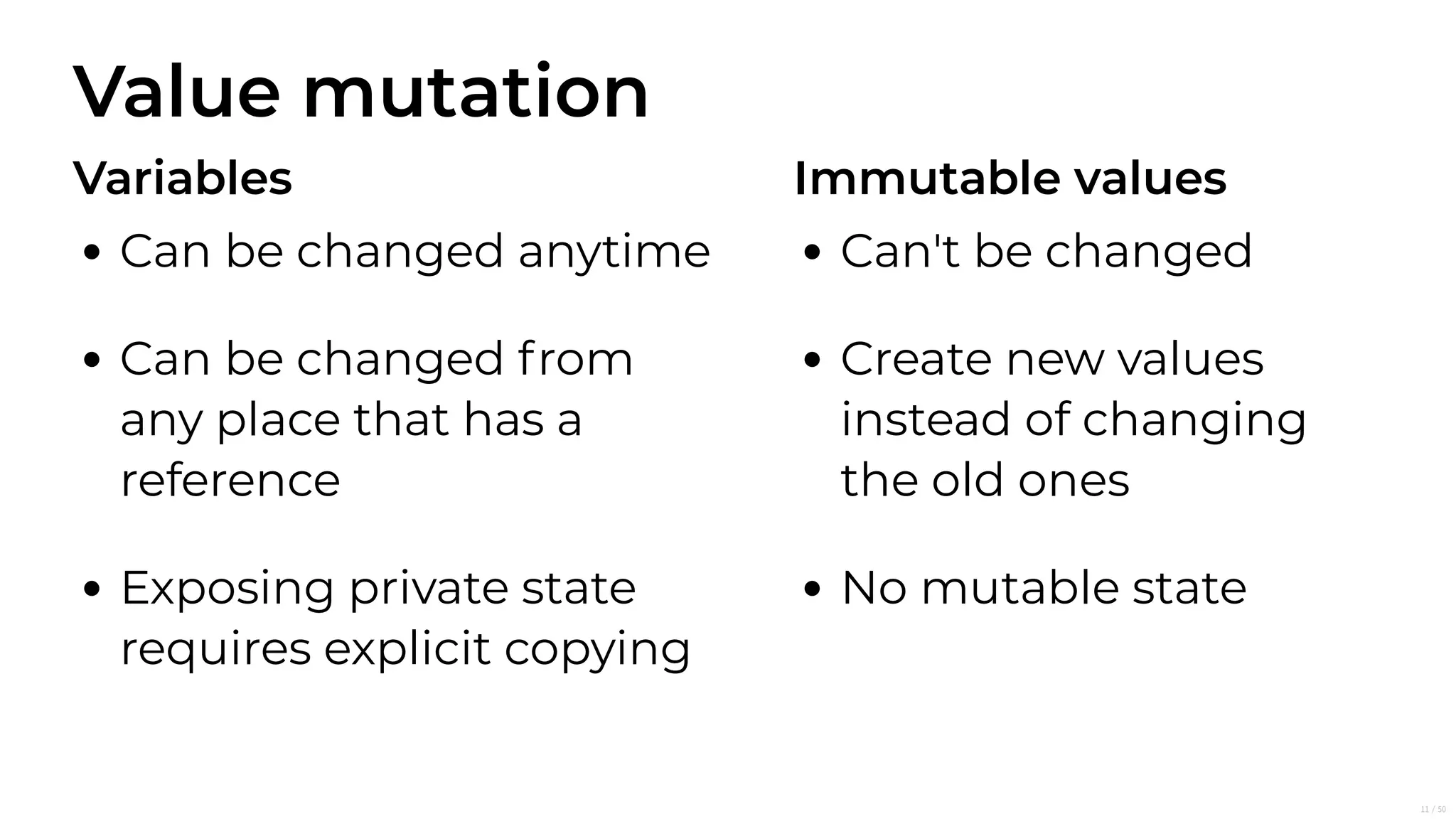 Value mutation
Variables
Can be changed anytime
Can be changed from
any place that has a
reference
Exposing private state
requires explicit copying
Immutable values
Can't be changed
Create new values
instead of changing
the old ones
No mutable state
11/50
 