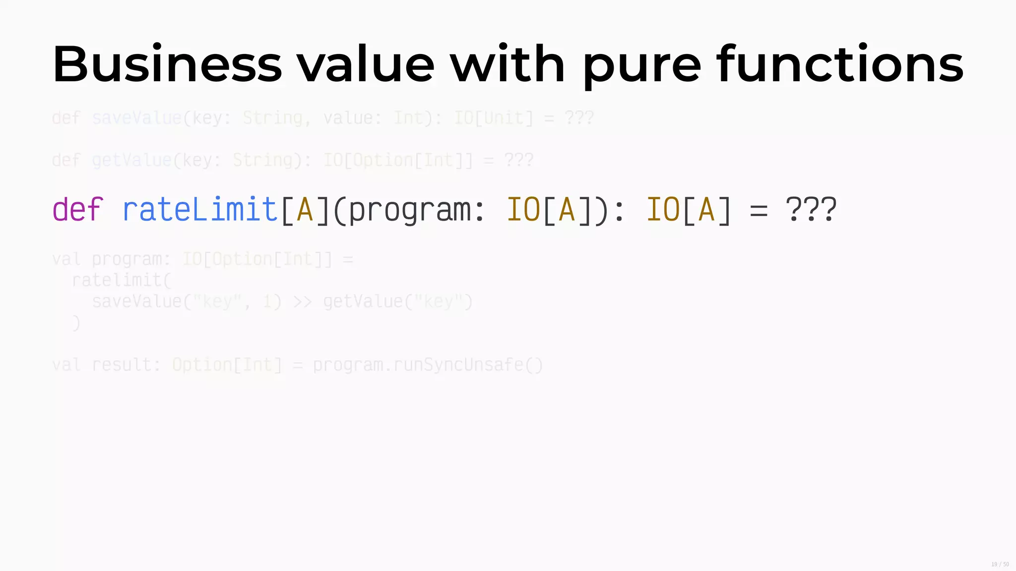 Business value with pure functions
def rateLimit[A](program: IO[A]): IO[A] = ???
def saveValue(key: String, value: Int): IO[Unit] = ???
def getValue(key: String): IO[Option[Int]] = ???
val program: IO[Option[Int]] =
ratelimit(
saveValue("key", 1) >> getValue("key")
)
val result: Option[Int] = program.runSyncUnsafe()
19/50
 