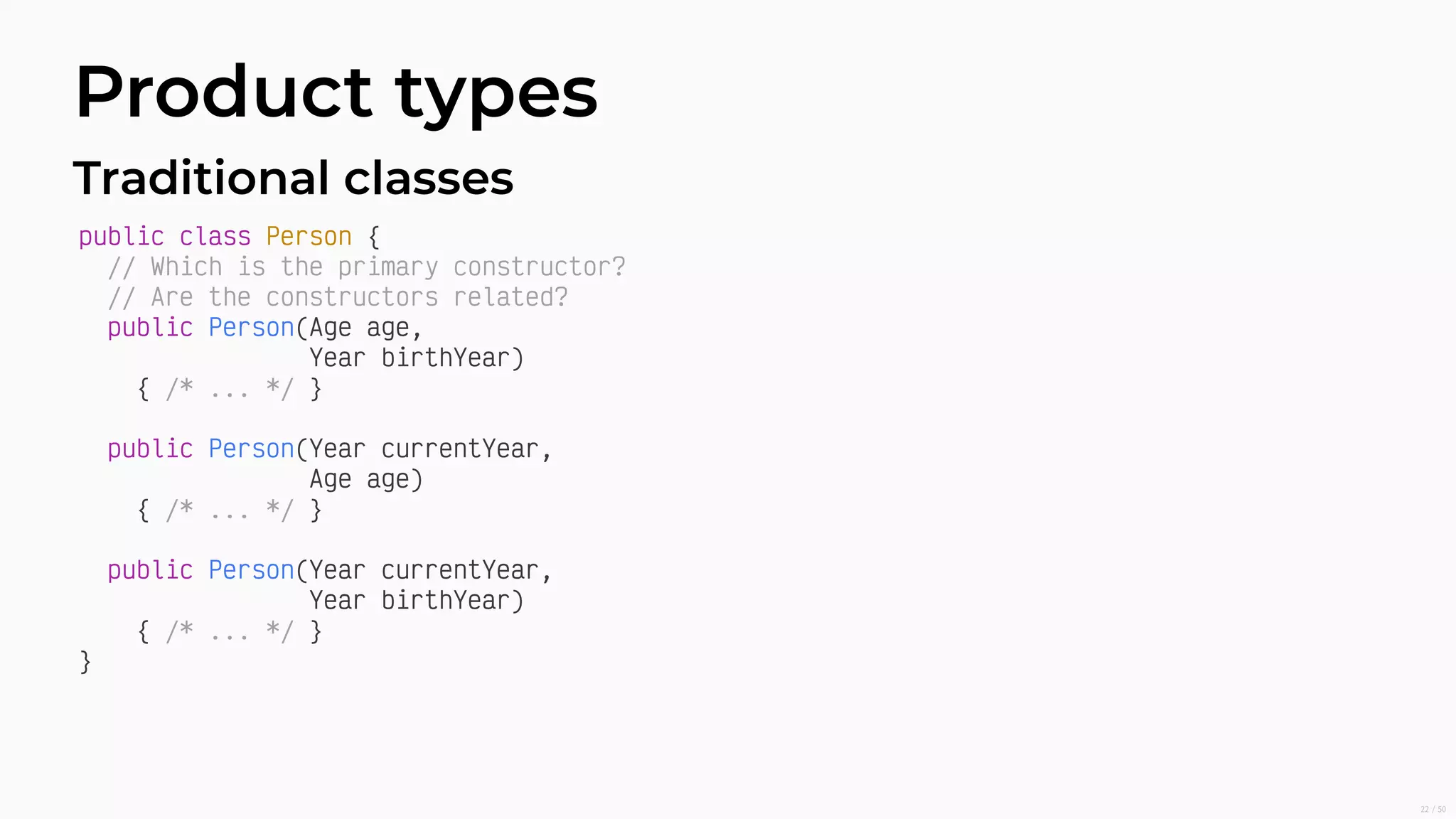 Product types
Traditional classes
public class Person {
// Which is the primary constructor?
// Are the constructors related?
public Person(Age age,
Year birthYear)
{ /* ... */ }
public Person(Year currentYear,
Age age)
{ /* ... */ }
public Person(Year currentYear,
Year birthYear)
{ /* ... */ }
}
22/50
 