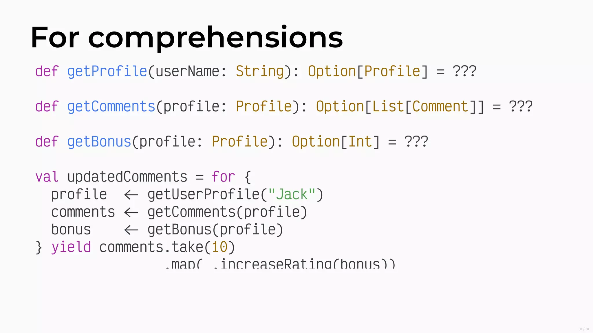 For comprehensions
def getProﬁle(userName: String): Option[Proﬁle] = ???
def getComments(proﬁle: Proﬁle): Option[List[Comment]] = ???
def getBonus(proﬁle: Proﬁle): Option[Int] = ???
val updatedComments = for {
proﬁle getUserProﬁle("Jack")
comments getComments(proﬁle)
bonus getBonus(proﬁle)
} yield comments.take(10)
.map( .increaseRating(bonus))
30/50
 