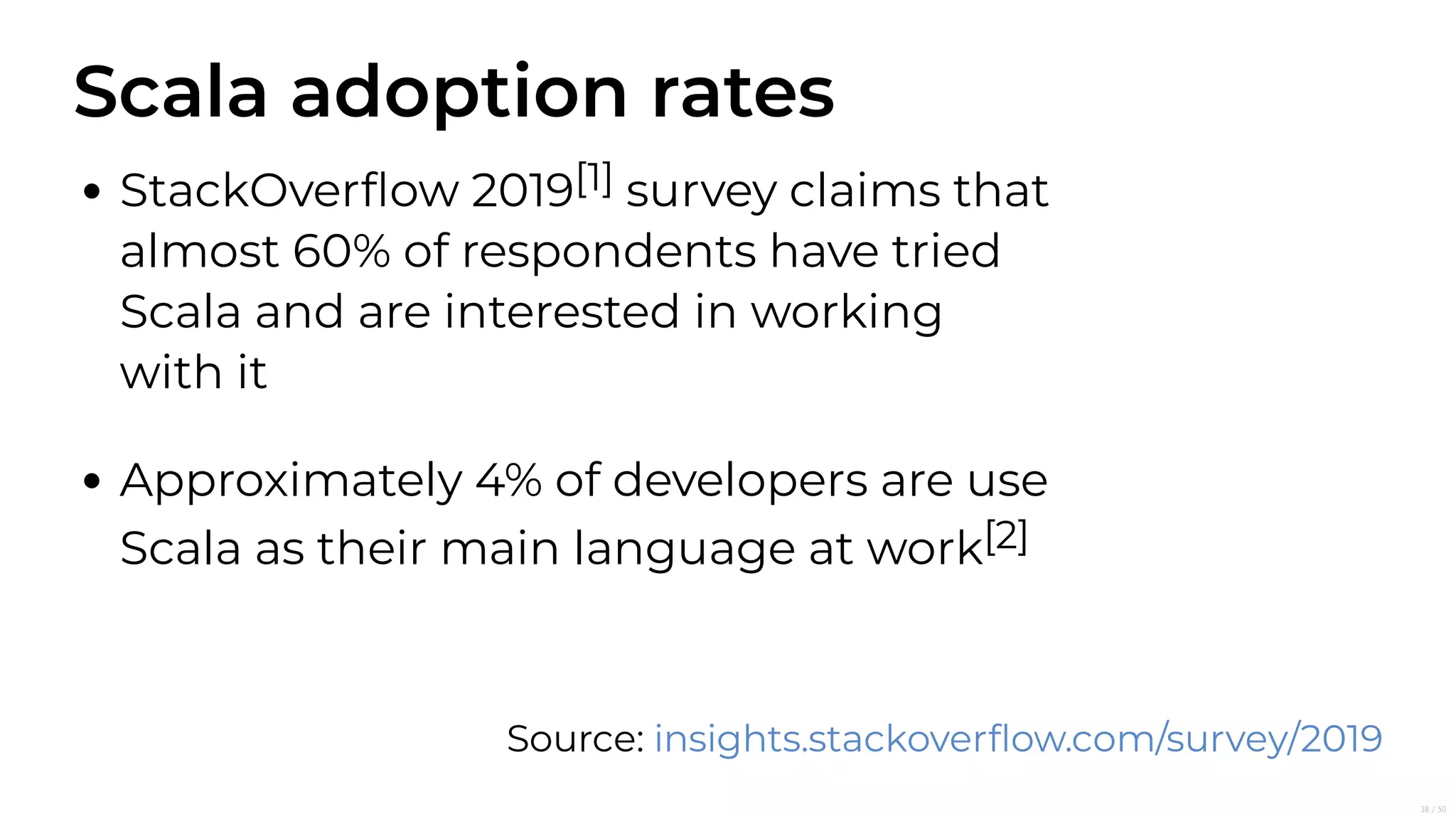 Scala adoption rates
StackOverﬂow 2019[1] survey claims that
almost 60% of respondents have tried
Scala and are interested in working
with it
Approximately 4% of developers are use
Scala as their main language at work[2]
Source: insights.stackoverﬂow.com/survey/2019
38/50
 