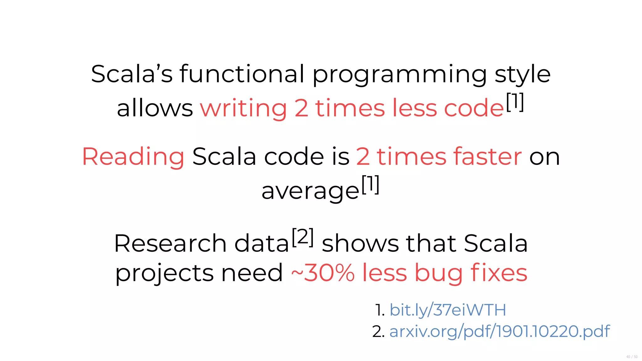 Scala’s functional programming style
allows writing 2 times less code[1]
Reading Scala code is 2 times faster on
average[1]
Research data[2] shows that Scala
projects need ~30% less bug ﬁxes
1.
2.
bit.ly/37eiWTH
arxiv.org/pdf/1901.10220.pdf
40/50
 