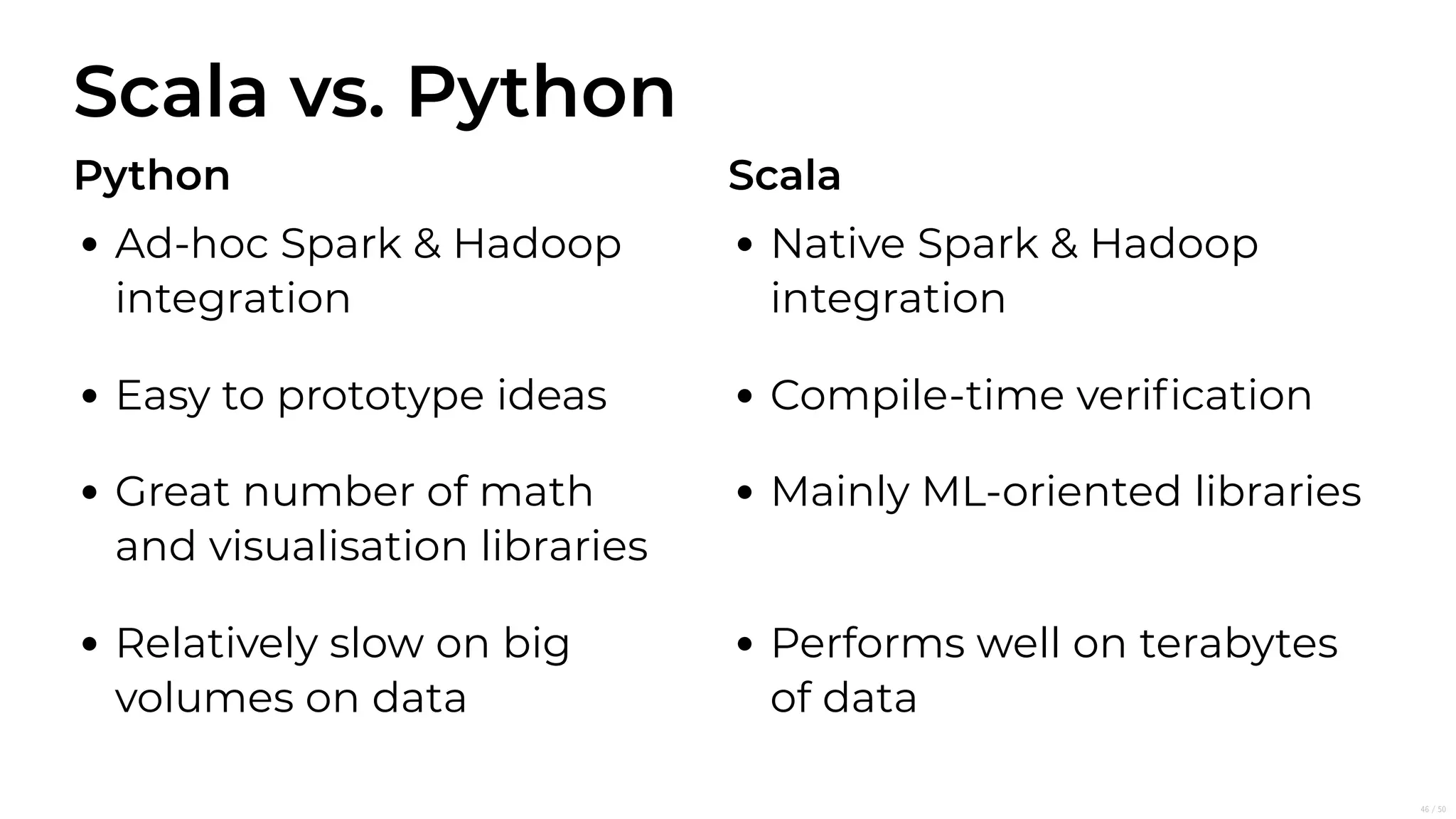 Scala vs. Python
Python
Ad-hoc Spark & Hadoop
integration
Easy to prototype ideas
Great number of math
and visualisation libraries
Relatively slow on big
volumes on data
Scala
Native Spark & Hadoop
integration
Compile-time veriﬁcation
Mainly ML-oriented libraries
Performs well on terabytes
of data
46/50
 