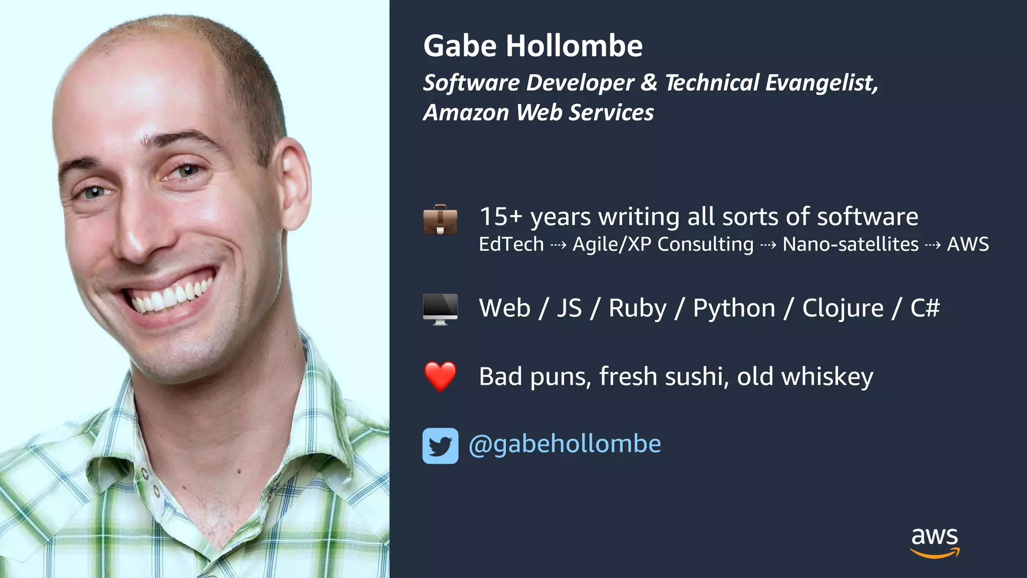 © 2018, Amazon Web Services, Inc. or its Affiliates. All rights reserved.
Gabe Hollombe
Software Developer & Technical Evangelist,
Amazon Web Services
15+ years writing all sorts of software
EdTech ⇢ Agile/XP Consulting ⇢ Nano-satellites ⇢ AWS
Web / JS / Ruby / Python / Clojure / C#
Bad puns, fresh sushi, old whiskey
@gabehollombe
!
"
❤
 