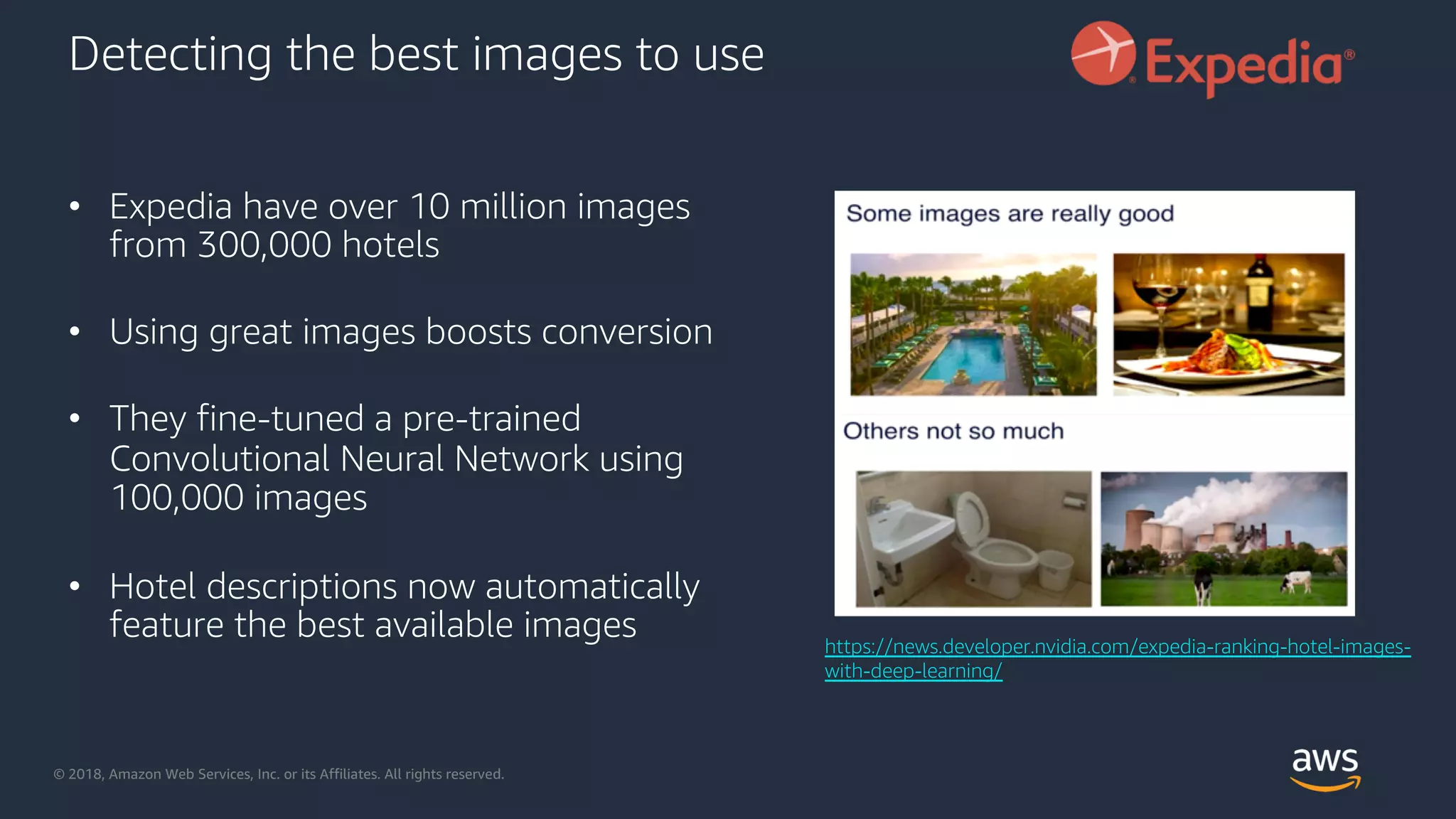 © 2018, Amazon Web Services, Inc. or its Affiliates. All rights reserved.
Detecting the best images to use
• Expedia have over 10 million images
from 300,000 hotels
• Using great images boosts conversion
• They fine-tuned a pre-trained
Convolutional Neural Network using
100,000 images
• Hotel descriptions now automatically
feature the best available images https://news.developer.nvidia.com/expedia-ranking-hotel-images-
with-deep-learning/
 