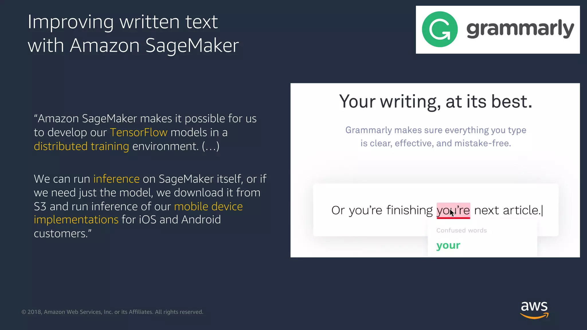 © 2018, Amazon Web Services, Inc. or its Affiliates. All rights reserved.
Improving written text
with Amazon SageMaker
“Amazon SageMaker makes it possible for us
to develop our TensorFlow models in a
distributed training environment. (…)
We can run inference on SageMaker itself, or if
we need just the model, we download it from
S3 and run inference of our mobile device
implementations for iOS and Android
customers.”
 