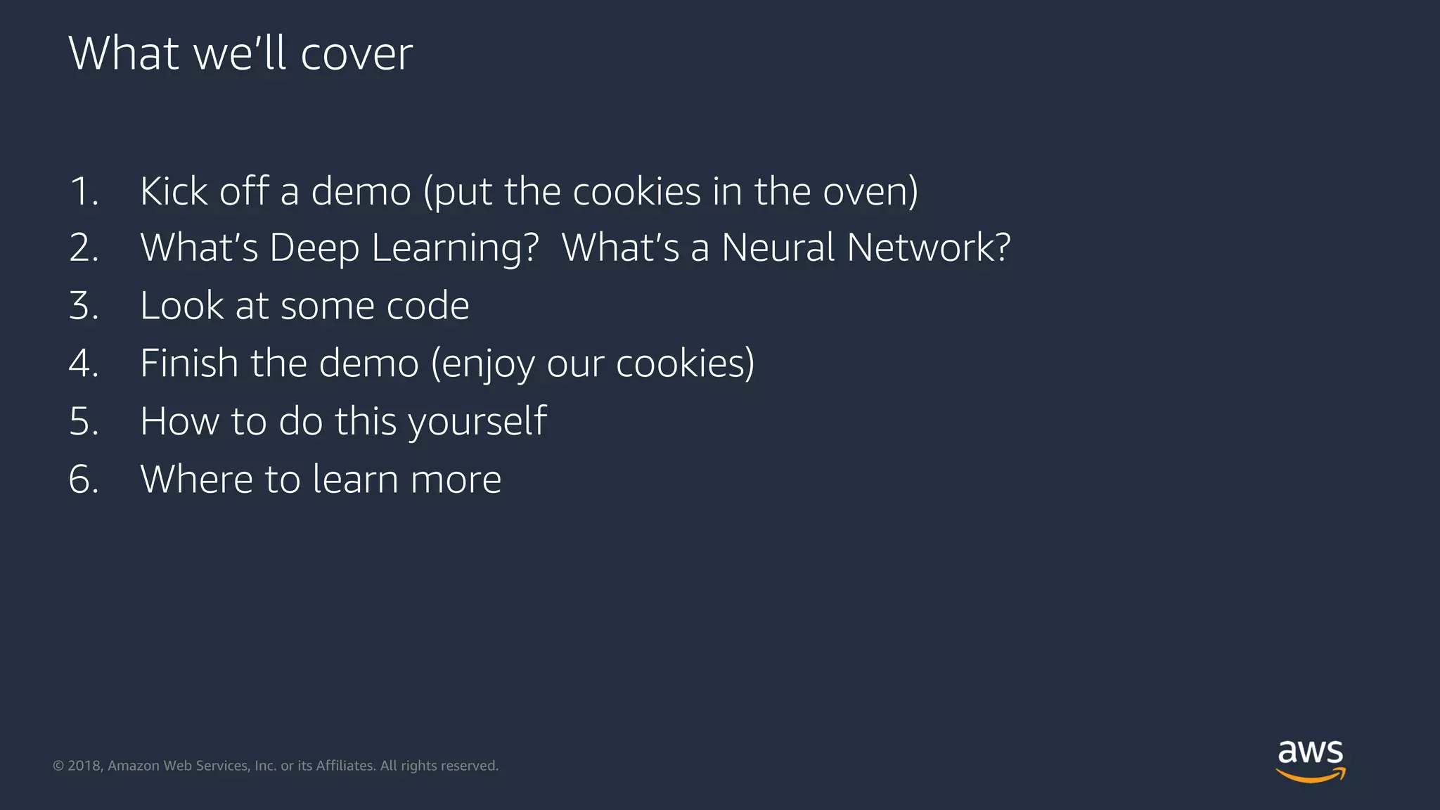 © 2018, Amazon Web Services, Inc. or its Affiliates. All rights reserved.
What we’ll cover
1. Kick off a demo (put the cookies in the oven)
2. What’s Deep Learning? What’s a Neural Network?
3. Look at some code
4. Finish the demo (enjoy our cookies)
5. How to do this yourself
6. Where to learn more
 