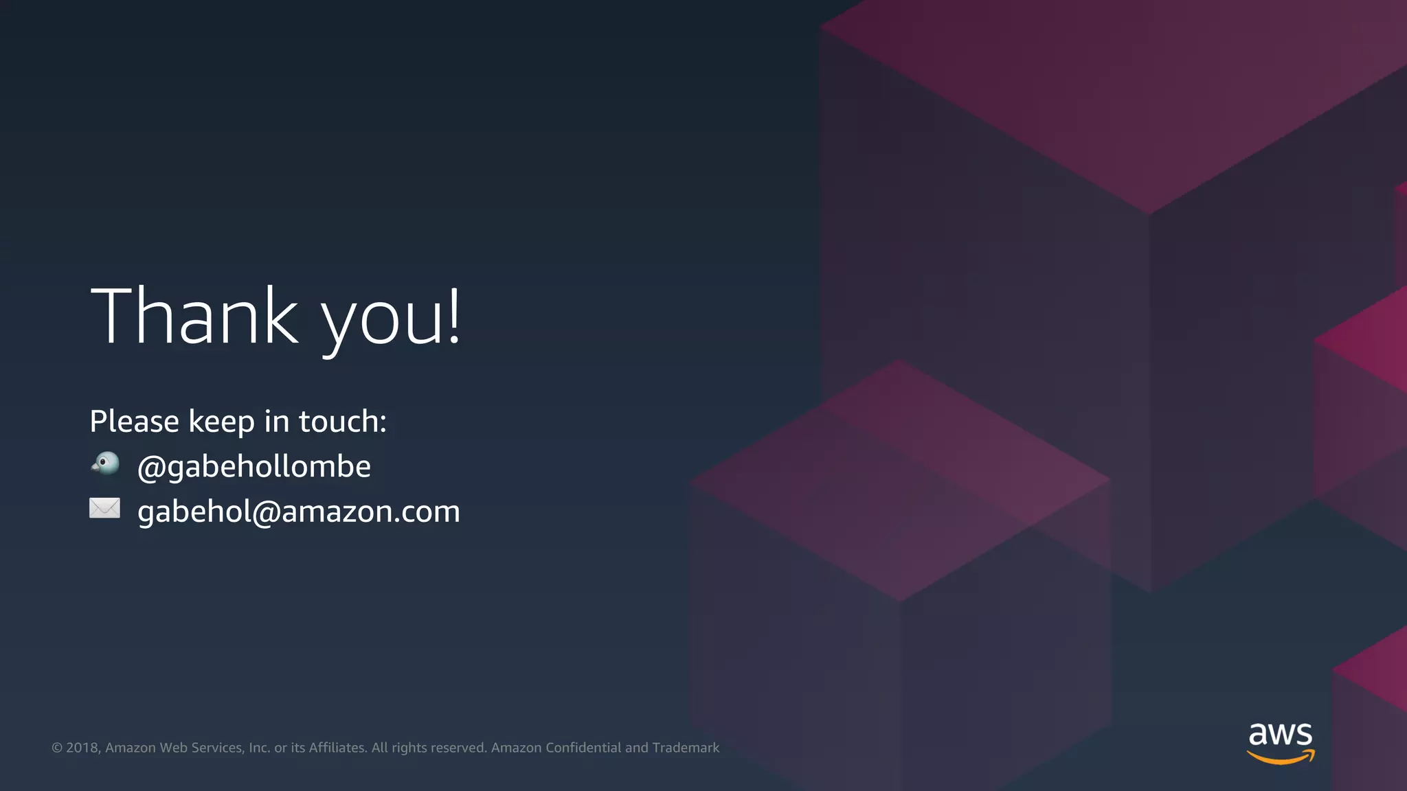 © 2018, Amazon Web Services, Inc. or its Affiliates. All rights reserved.© 2018, Amazon Web Services, Inc. or its Affiliates. All rights reserved. Amazon Confidential and Trademark
Thank you!
Please keep in touch:
! @gabehollombe
✉ gabehol@amazon.com
 