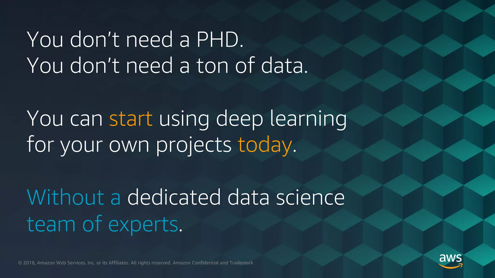 © 2018, Amazon Web Services, Inc. or its Affiliates. All rights reserved.© 2018, Amazon Web Services, Inc. or its Affiliates. All rights reserved. Amazon Confidential and Trademark
You don’t need a PHD.
You don’t need a ton of data.
You can start using deep learning
for your own projects today.
Without a dedicated data science
team of experts.
 