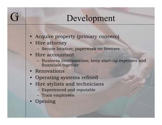 G
Inc.
                        Development
       • Acquire property (primary concern)
       • Hire attorney
          – Secure location; paperwork on licenses
       • Hire accountant
          – Business incorporation; keep start-up expenses and
            financials together
       • Renovations
       • Operating systems refined
       • Hire stylists and technicians
          – Experienced and reputable
          – Train employees
       • Opening
 