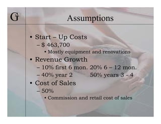 G
Inc.
                    Assumptions

       • Start – Up Costs
         – $ 463,700
           • Mostly equipment and renovations
       • Revenue Growth
         – 10% first 6 mon. 20% 6 – 12 mon.
         – 40% year 2       50% years 3 - 4
       • Cost of Sales
         – 50%
           • Commission and retail cost of sales
 