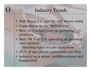 G
Inc.
                    Industry Trends

       • Well-Being (i.e. care for self, stress relief)
       • Capitalizing on the Metrosexual
       • Men: $12 billion/year on grooming
         products
       • Men: 49 % of U.S. spending on personal
         care services
         – Spending higher on a per capita basis
       • 29 % of spa clients nationwide are men
       • Industry as a whole undifferentiated and
         fragmented
 