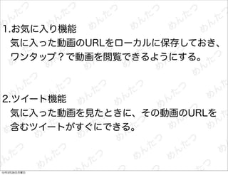1.お気に入り機能
  気に入った動画のURLをローカルに保存しておき、
  ワンタップ？で動画を閲覧できるようにする。



2.ツイート機能
  気に入った動画を見たときに、その動画のURLを
  含むツイートがすぐにできる。



12年3月26日月曜日
 