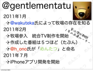 @gentlementatu
   2011年1月
     @wakuteka氏によって牧場の存在を知る
   2011年2月           １年 実は
                       の永 潜伏
     牧場参入 統合TV制作を開始       遠ル 期間
                            ーキ
     作成した番組は５つほど（たぶん）          ー

     @h_ono氏が「めんたつ」と命名
   2011年７月
     iPhoneアプリ開発を開始
12年3月26日月曜日
 