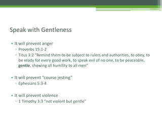 • It will prevent anger
▫ Proverbs 15:1-2
▫ Titus 3:2 “Remind them to be subject to rulers and authorities, to obey, to
be ready for every good work, to speak evil of no one, to be peaceable,
gentle, showing all humility to all men”
• It will prevent “course jesting”
▫ Ephesians 5:3-4
• It will prevent violence
▫ 1 Timothy 3:3 “not violent but gentle”
Speak with Gentleness
 