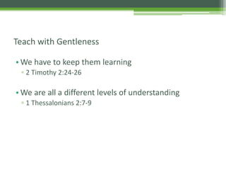 •We have to keep them learning
▫ 2 Timothy 2:24-26
•We are all a different levels of understanding
▫ 1 Thessalonians 2:7-9
Teach with Gentleness
 