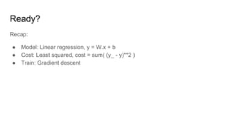 Ready?
Recap:
● Model: Linear regression, y = W.x + b
● Cost: Least squared, cost = sum( (y_ - y)**2 )
● Train: Gradient descent
 