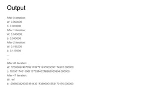 Output
After 0 iteration:
W: 0.000000
b: 0.000000
After 1 iteration:
W: 0.040000
b: 0.040000
After 2 iteration:
W: 0.195200
b: 0.117600
...
...
After 46 iteration:
W: 323066974878921632721935905090174976.000000
b: 7019517401500716765746276968955904.000000
After 47 iteration:
W: -inf
b: -296803829357474433113896004853170176.000000
 