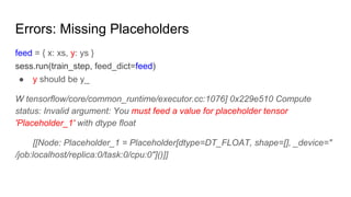 Errors: Missing Placeholders
feed = { x: xs, y: ys }
sess.run(train_step, feed_dict=feed)
● y should be y_
W tensorflow/core/common_runtime/executor.cc:1076] 0x229e510 Compute
status: Invalid argument: You must feed a value for placeholder tensor
'Placeholder_1' with dtype float
[[Node: Placeholder_1 = Placeholder[dtype=DT_FLOAT, shape=[], _device="
/job:localhost/replica:0/task:0/cpu:0"]()]]
 