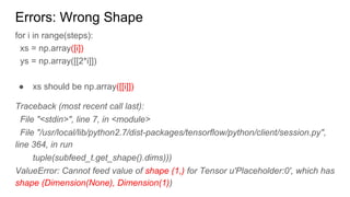 Errors: Wrong Shape
for i in range(steps):
xs = np.array([i])
ys = np.array([[2*i]])
● xs should be np.array([[i]])
Traceback (most recent call last):
File "<stdin>", line 7, in <module>
File "/usr/local/lib/python2.7/dist-packages/tensorflow/python/client/session.py",
line 364, in run
tuple(subfeed_t.get_shape().dims)))
ValueError: Cannot feed value of shape (1,) for Tensor u'Placeholder:0', which has
shape (Dimension(None), Dimension(1))
 